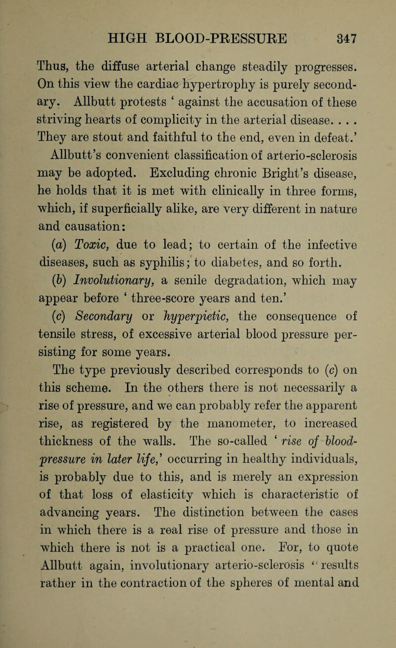 Thus, the diffuse arterial change steadily progresses. On this view the cardiac hypertrophy is purely second¬ ary. Allbutt protests ‘ against the accusation of these striving hearts of complicity in the arterial disease. . . . They are stout and faithful to the end, even in defeat.’ Allbutt’s convenient classification of arterio-sclerosis may be adopted. Excluding chronic Bright’s disease, he holds that it is met with clinically in three forms, which, if superficially alike, are very different in nature and causation: (a) Toxic, due to lead; to certain of the infective diseases, such as syphilis; to diabetes, and so forth. (b) Involutionary, a senile degradation, which may appear before ‘ three-score years and ten.’ (c) Secondary or hyperpietic, the consequence of tensile stress, of excessive arterial blood pressure per¬ sisting for some years. The type previously described corresponds to (c) on this scheme. In the others there is not necessarily a rise of pressure, and we can probably refer the apparent rise, as registered by the manometer, to increased thickness of the walls. The so-called 4 rise oj blood- pressure in later life,’ occurring in healthy individuals, is probably due to this, and is merely an expression of that loss of elasticity which is characteristic of advancing years. The distinction between the cases in which there is a real rise of pressure and those in which there is not is a practical one. Eor, to quote Allbutt again, involutionary arterio-sclerosis “results rather in the contraction of the spheres of mental and