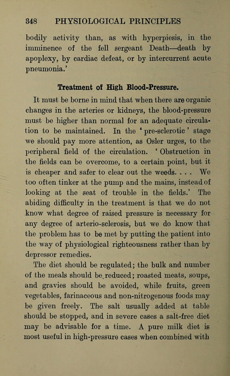 bodily activity than, as with hyperpiesis, in the imminence of the fell sergeant Death—death by apoplexy, by cardiac defeat, or by intercnrrent acute pneumonia.’ Treatment of High Blood-Pressure. It must be borne in mind that when there are organic changes in the arteries or kidneys, the blood-pressure must be higher than normal for an adequate circula¬ tion to be maintained. In the * pre-sclerotic ’ stage we should pay more attention, as Osier urges, to the peripheral field of the circulation. ‘ Obstruction in the fields can be overcome, to a certain point, but it is cheaper and safer to clear out the weeds. . . • We too often tinker at the pump and the mains, instead of looking at the seat of trouble in the fields.’ The abiding difficulty in the treatment is that we do not know what degree of raised pressure is necessary for any degree of arterio-sclerosis, but we do know that the problem has to be met by putting the patient into the way of physiological righteousness rather than by depressor remedies. The diet should be regulated; the bulk and number of the meals should be.reduced; roasted meats, soups, and gravies should be avoided, while fruits, green vegetables, farinaceous and non-nitrogenous foods may be given freely. The salt usually added at table should be stopped, and in severe cases a salt-free diet may be advisable for a time. A pure milk diet is most useful in high-pressure cases when combined with