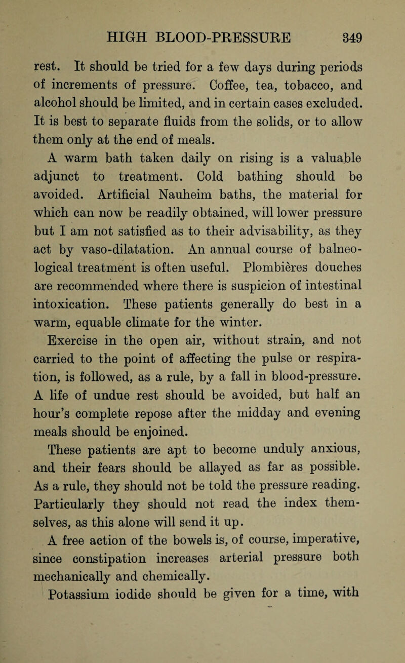 rest. It should be tried for a few days during periods of increments of pressure. Coffee, tea, tobacco, and alcohol should be limited, and in certain cases excluded. It is best to separate fluids from the solids, or to allow them only at the end of meals. A warm bath taken daily on rising is a valuable adjunct to treatment. Cold bathing should be avoided. Artificial Nauheim baths, the material for which can now be readily obtained, will lower pressure but I am not satisfied as to their advisability, as they act by vaso-dilatation. An annual course of balneo¬ logical treatment is often useful. Plombieres douches are recommended where there is suspicion of intestinal intoxication. These patients generally do best in a warm, equable climate for the winter. Exercise in the open air, without strain, and not carried to the point of affecting the pulse or respira¬ tion, is followed, as a rule, by a fall in blood-pressure. A life of undue rest should be avoided, but half an hour’s complete repose after the midday and evening meals should be enjoined. These patients are apt to become unduly anxious, and their fears should be allayed as far as possible. As a rule, they should not be told the pressure reading. Particularly they should not read the index them¬ selves, as this alone will send it up. A free action of the bowels is, of course, imperative, since constipation increases arterial pressure both mechanically and chemically. Potassium iodide should be given for a time, with