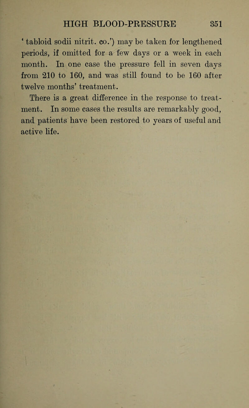 ‘ tabloid sodii nitrit. eo.’) maybe taken for lengthened periods, if omitted for a few days or a week in each month. In one case the pressure fell in seven days from 210 to 160, and was still found to be 160 after twelve months’ treatment. There is a great difference in the response to treat¬ ment. In some cases the results are remarkably good, and patients have been restored to years of useful and active life.