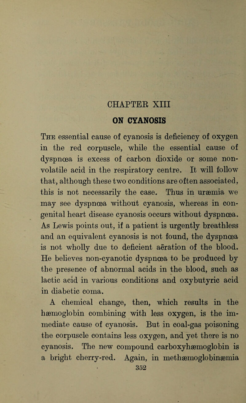 CHAPTER XIII ON CYANOSIS The essential cause of cyanosis is deficiency of oxygen in the red corpuscle, while the essential cause of dyspnoea is excess of carbon dioxide or some non¬ volatile acid in the respiratory centre. It will follow that, although these two conditions are often associated, this is not necessarily the case. Thus in uraemia we may see dyspnoea without cyanosis, whereas in con¬ genital heart disease cyanosis occurs without dyspnoea. As Lewis points out, if a patient is urgently breathless and an equivalent cyanosis is not found, the dyspnoea is not wholly due to deficient aeration of the blood. He believes non-cyanotic dyspnoea to be produced by the presence of abnormal acids in the blood, such as lactic acid in various conditions and oxybutyric acid in diabetic coma. A chemical change, then, which results in the haemoglobin combining with less oxygen, is the im¬ mediate cause of cyanosis. But in coal-gas poisoning the corpuscle contains less oxygen, and yet there is no cyanosis. The new compound carboxyhaemoglobin is a bright cherry-red. Again, in methaemoglobinaemia