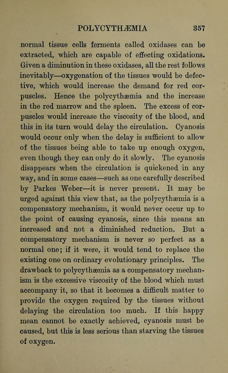 normal tissue cells ferments called oxidases can be extracted, which are capable of effecting oxidations. Given a diminution in these oxidases, all the rest follows inevitably—oxygenation of the tissues would be defec¬ tive, which would increase the demand for red cor¬ puscles. Hence the polycythaemia and the increase in the red marrow and the spleen. The excess of cor¬ puscles would increase the viscosity of the blood, and this in its turn would delay the circulation. Cyanosis would occur only when the delay is sufficient to allow of the tissues being able to take up enough oxygen, even though they can only do it slowly. The cyanosis disappears when the circulation is quickened in any way, and in some cases—such as one carefully described by Parkes Weber—it is never present. It may be urged against this view that, as the polycythaemia is a compensatory mechanism, it would never occur up to the point of causing cyanosis, since this means an increased and not a diminished reduction. But a compensatory mechanism is never so perfect as a normal one; if it were, it would tend to replace the existing one on ordinary evolutionary principles. The drawback to polycythaemia as a compensatory mechan¬ ism is the excessive viscosity of the blood which must accompany it, so that it becomes a difficult matter to provide the oxygen required by the tissues without delaying the circulation too much. If this happy mean cannot be exactly achieved, cyanosis must be caused, but this is less serious than starving the tissues of oxygen.