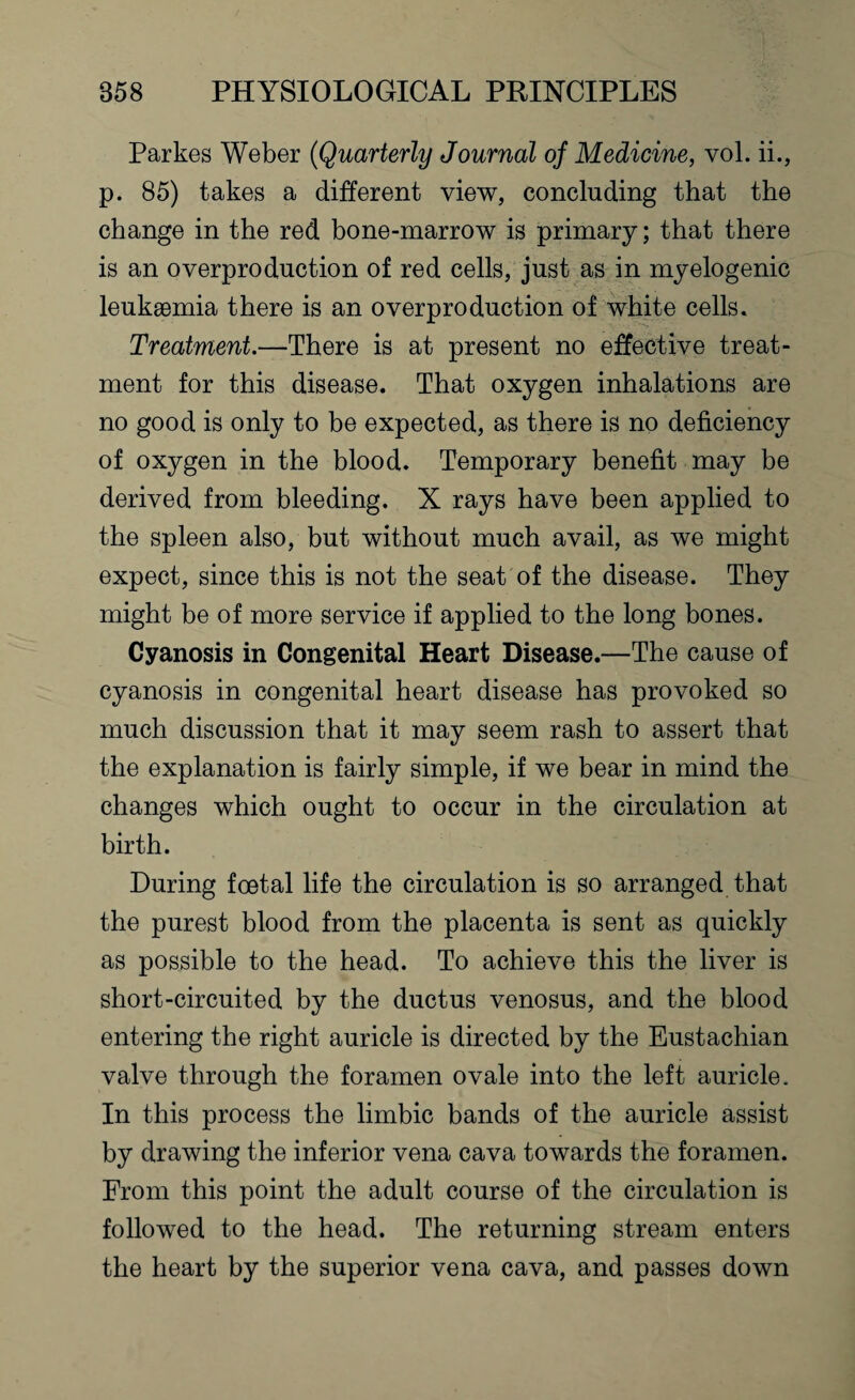 Parkes Weber (Quarterly Journal of Medicine, vol. ii., p. 85) takes a different view, concluding that the change in the red bone-marrow is primary; that there is an overproduction of red cells, just as in myelogenic leukaemia there is an overproduction of white cells. Treatment.—There is at present no effective treat¬ ment for this disease. That oxygen inhalations are no good is only to be expected, as there is no deficiency of oxygen in the blood. Temporary benefit may be derived from bleeding. X rays have been applied to the spleen also, but without much avail, as we might expect, since this is not the seat of the disease. They might be of more service if applied to the long bones. Cyanosis in Congenital Heart Disease.—The cause of cyanosis in congenital heart disease has provoked so much discussion that it may seem rash to assert that the explanation is fairly simple, if we bear in mind the changes which ought to occur in the circulation at birth. During foetal life the circulation is so arranged that the purest blood from the placenta is sent as quickly as possible to the head. To achieve this the liver is short-circuited by the ductus venosus, and the blood entering the right auricle is directed by the Eustachian valve through the foramen ovale into the left auricle. In this process the limbic bands of the auricle assist by drawing the inferior vena cava towards the foramen. From this point the adult course of the circulation is followed to the head. The returning stream enters the heart by the superior vena cava, and passes down