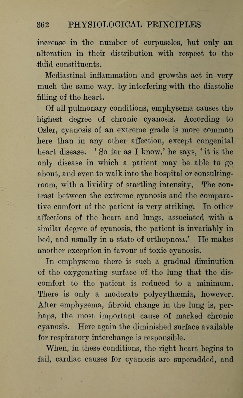 increase in the number of corpuscles, but only an alteration in their distribution with respect to the fluid constituents. Mediastinal inflammation and growths act in very much the same way, by interfering with the diastolic filling of the heart. Of all pulmonary conditions, emphysema causes the highest degree of chronic cyanosis. According to Osier, cyanosis of an extreme grade is more common here than in any other affection, except congenital heart disease. ‘ So far as I know,’ he says, ‘ it is the only disease in which a patient may be able to go about, and even to walk into the hospital or consulting- room, with a lividity of startling intensity. The con¬ trast between the extreme cyanosis and the compara¬ tive comfort of the patient is very striking^ In other affections of the heart and lungs, associated with a similar degree of cyanosis, the patient is invariably in bed, and usually in a state of orthopnoea.’ He makes another exception in favour of toxic cyanosis. In emphysema there is such a gradual diminution of the oxygenating surface of the lung that the dis¬ comfort to the patient is reduced to a minimum. There is only a moderate polycythsemia, however. After emphysema, fibroid change in the lung is, per¬ haps, the most important cause of marked chronic cyanosis. Here again the diminished surface available for respiratory interchange is responsible. When, in these conditions, the right heart begins to fail, cardiac causes for cyanosis are superadded, and