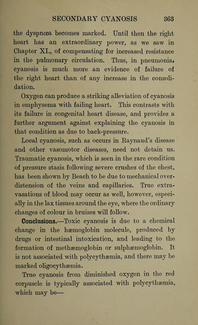 the dyspnoea becomes marked. Until then the right heart has an extraordinary power, as we saw in Chapter XI., of compensating for increased resistance in the pulmonary circulation. Thus, in pneumonia, cyanosis is much more an evidence of failure of the right heart than of any increase in the consoli¬ dation. Oxygen can produce a striking alleviation of cyanosis in emphysema with failing heart. This contrasts with its failure in congenital heart disease, and provides a further argument against explaining the cyanosis in that condition as due to back-pressure. Local cyanosis, such as occurs in Raynaud’s disease and other vasomotor diseases, need not detain us. Traumatic cyanosis, which is seen in the rare condition of pressure stasis following severe crushes of the chest, has been shown by Beach to be due to mechanical over¬ distension of the veins and capillaries. True extra¬ vasations of blood may occur as well, however, especi¬ ally in the lax tissues around the eye, where the ordinary changes of colour in bruises will follow. Conclusions.—Toxic cyanosis is due to a chemical change in the hsemoglobin molecule, produced by drugs or intestinal intoxication, and leading to the formation of methsemoglobin or sulphsemoglobin. It is not associated with polycythsemia, and there may be marked oligocythsemia. True cyanosis from diminished oxygen in the red corpuscle is typically associated with polycythsemia, which may be—