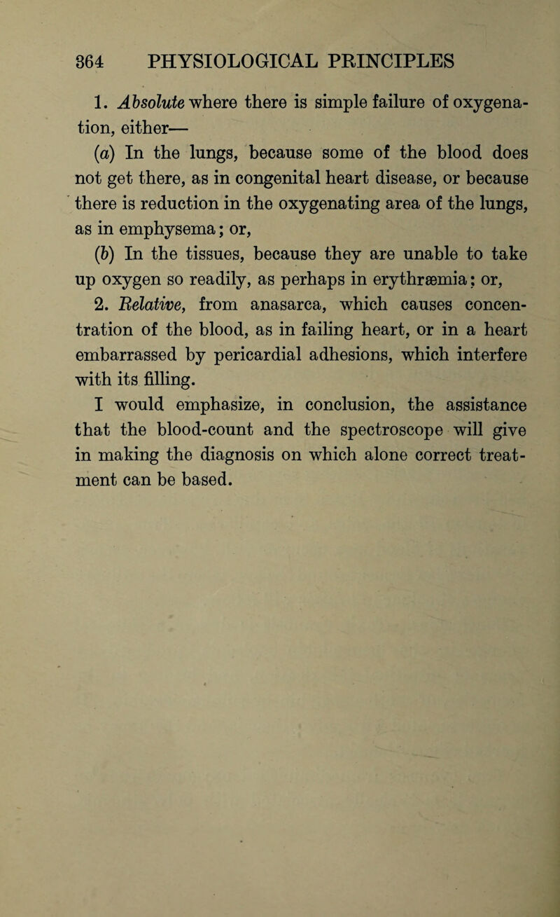 1. Absolute where there is simple failure of oxygena¬ tion, either— (a) In the lungs, because some of the blood does not get there, as in congenital heart disease, or because there is reduction in the oxygenating area of the lungs, as in emphysema; or, (b) In the tissues, because they are unable to take up oxygen so readily, as perhaps in erythrsemia; or, 2. Belative, from anasarca, which causes concen¬ tration of the blood, as in failing heart, or in a heart embarrassed by pericardial adhesions, which interfere with its filling. I would emphasize, in conclusion, the assistance that the blood-count and the spectroscope will give in making the diagnosis on which alone correct treat¬ ment can be based.