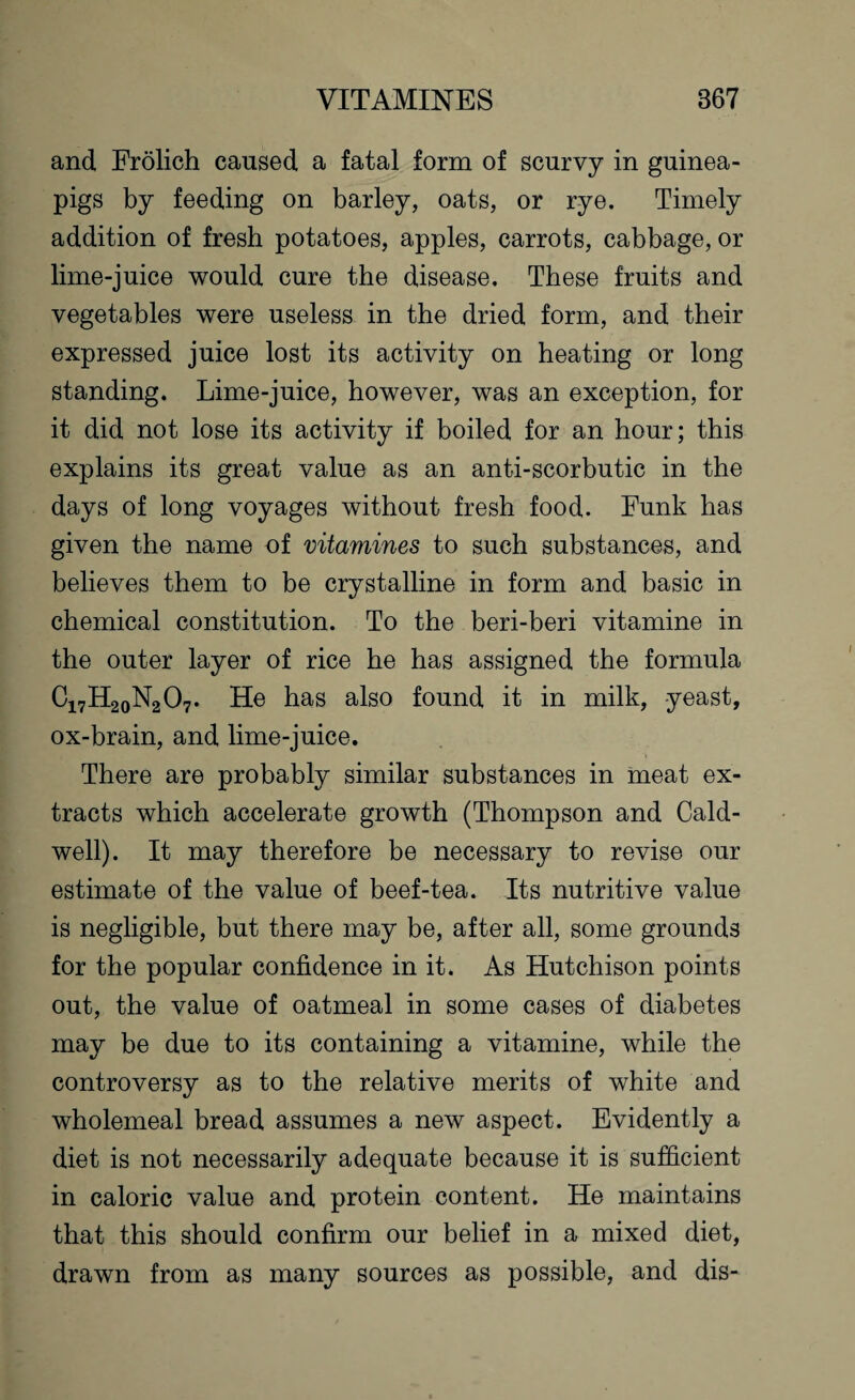 and Frolich caused a fatal form of scurvy in guinea- pigs by feeding on barley, oats, or rye. Timely addition of fresh potatoes, apples, carrots, cabbage, or lime-juice would cure the disease. These fruits and vegetables were useless in the dried form, and their expressed juice lost its activity on heating or long standing. Lime-juice, however, was an exception, for it did not lose its activity if boiled for an hour; this explains its great value as an anti-scorbutic in the days of long voyages without fresh food. Funk has given the name of vitamines to such substances, and believes them to be crystalline in form and basic in chemical constitution. To the beri-beri vitamine in the outer layer of rice he has assigned the formula C17H20N2O7. He has also found it in milk, yeast, ox-brain, and lime-juice. There are probably similar substances in meat ex¬ tracts which accelerate growth (Thompson and Cald¬ well). It may therefore be necessary to revise our estimate of the value of beef-tea. Its nutritive value is negligible, but there may be, after all, some grounds for the popular confidence in it. As Hutchison points out, the value of oatmeal in some cases of diabetes may be due to its containing a vitamine, while the controversy as to the relative merits of white and wholemeal bread assumes a new aspect. Evidently a diet is not necessarily adequate because it is sufficient in caloric value and protein content. He maintains that this should confirm our belief in a mixed diet, drawn from as many sources as possible, and dis-