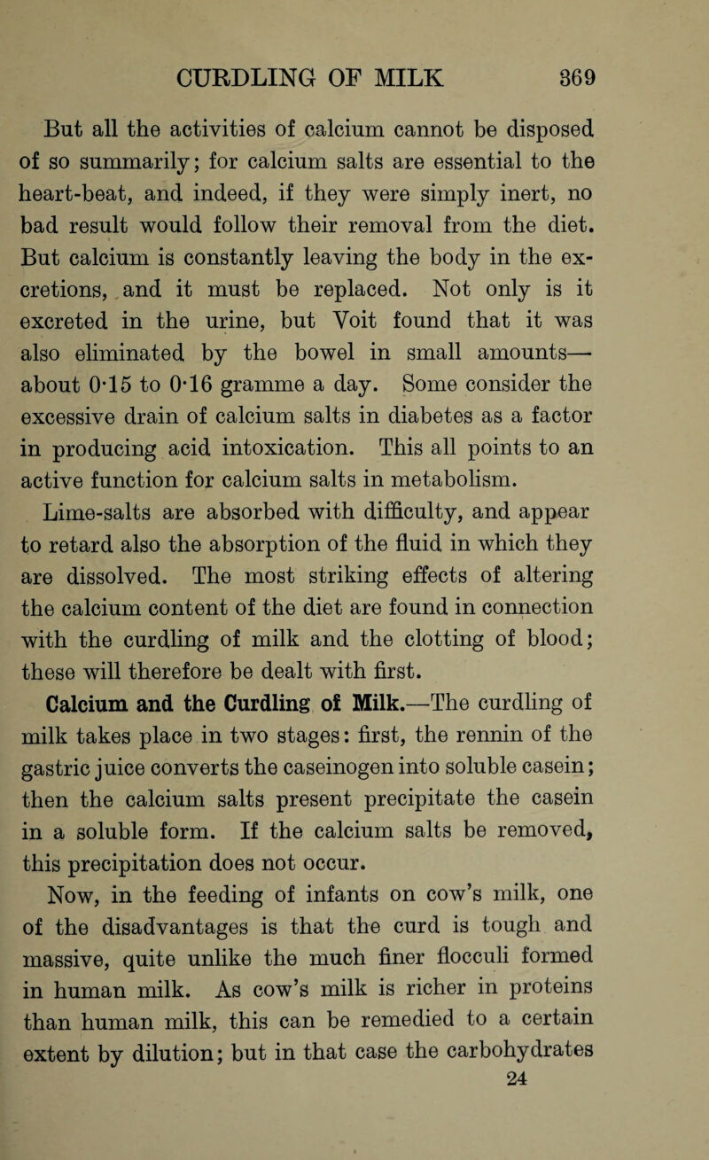 But all the activities of calcium cannot be disposed of so summarily; for calcium salts are essential to the heart-beat, and indeed, if they were simply inert, no bad result would follow their removal from the diet. But calcium is constantly leaving the body in the ex¬ cretions, and it must be replaced. Not only is it excreted in the urine, but Yoit found that it was also eliminated by the bowel in small amounts— about 0-15 to 0-16 gramme a day. Some consider the excessive drain of calcium salts in diabetes as a factor in producing acid intoxication. This all points to an active function for calcium salts in metabolism. Lime-salts are absorbed with difficulty, and appear to retard also the absorption of the fluid in which they are dissolved. The most striking effects of altering the calcium content of the diet are found in connection with the curdling of milk and the clotting of blood; these will therefore be dealt with first. Calcium and the Curdling o£ Milk.—The curdling of milk takes place in two stages: first, the rennin of the gastric juice converts the caseinogen into soluble casein; then the calcium salts present precipitate the casein in a soluble form. If the calcium salts be removed, this precipitation does not occur. Now, in the feeding of infants on cow’s milk, one of the disadvantages is that the curd is tough and massive, quite unlike the much finer flocculi formed in human milk. As cow’s milk is richer in proteins than human milk, this can be remedied to a certain extent by dilution; but in that case the carbohydrates 24