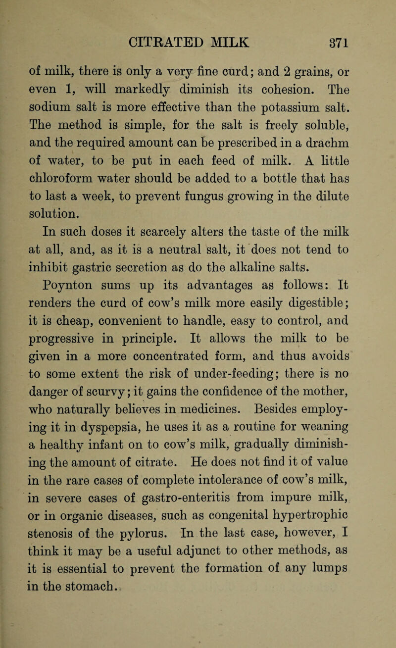 of milk, there is only a very fine curd; and 2 grains, or even 1, will markedly diminish its cohesion. The sodium salt is more effective than the potassium salt. The method is simple, for the salt is freely soluble, and the required amount can be prescribed in a drachm of water, to be put in each feed of milk. A little chloroform water should be added to a bottle that has to last a week, to prevent fungus growing in the dilute solution. In such doses it scarcely alters the taste of the milk at all, and, as it is a neutral salt, it does not tend to inhibit gastric secretion as do the alkaline salts. Poynton sums up its advantages as follows: It renders the curd of cow’s milk more easily digestible; it is cheap, convenient to handle, easy to control, and progressive in principle. It allows the milk to be given in a more concentrated form, and thus avoids to some extent the risk of under-feeding; there is no danger of scurvy; it gains the confidence of the mother, who naturally believes in medicines. Besides employ¬ ing it in dyspepsia, he uses it as a routine for weaning a healthy infant on to cow’s milk, gradually diminish¬ ing the amount of citrate. He does not find it of value in the rare cases of complete intolerance of cow’s milk, in severe cases of gastro-enteritis from impure milk, or in organic diseases, such as congenital hypertrophic stenosis of the pylorus. In the last case, however, I think it may be a useful adjunct to other methods, as it is essential to prevent the formation of any lumps in the stomach.