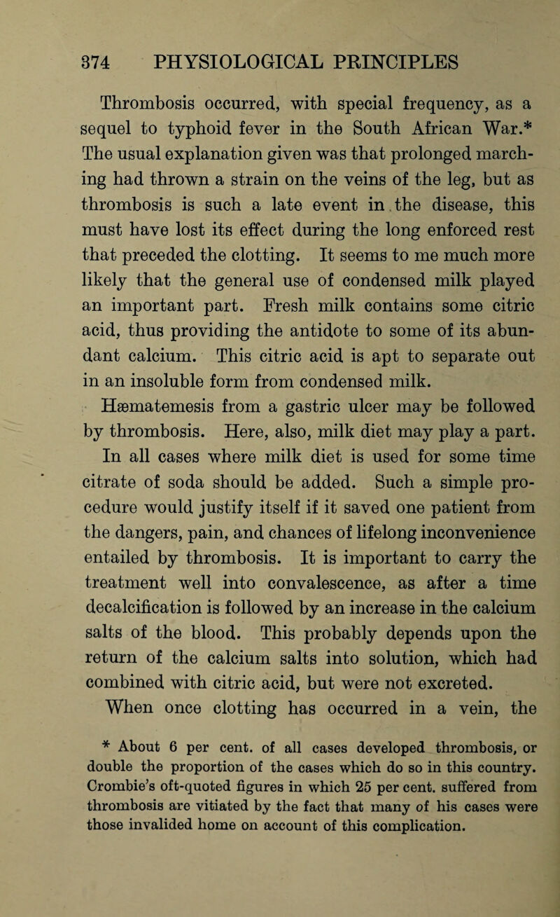 Thrombosis occurred, with special frequency, as a sequel to typhoid fever in the South African War.* The usual explanation given was that prolonged march¬ ing had thrown a strain on the veins of the leg, but as thrombosis is such a late event in the disease, this must have lost its effect during the long enforced rest that preceded the clotting. It seems to me much more likely that the general use of condensed milk played an important part. Fresh milk contains some citric acid, thus providing the antidote to some of its abun¬ dant calcium. This citric acid is apt to separate out in an insoluble form from condensed milk. Haematemesis from a gastric ulcer may be followed by thrombosis. Here, also, milk diet may play a part. In all cases where milk diet is used for some time citrate of soda should be added. Such a simple pro¬ cedure would justify itself if it saved one patient from the dangers, pain, and chances of lifelong inconvenience entailed by thrombosis. It is important to carry the treatment well into convalescence, as after a time decalcification is followed by an increase in the calcium salts of the blood. This probably depends upon the return of the calcium salts into solution, which had combined with citric acid, but were not excreted. When once clotting has occurred in a vein, the * About 6 per cent, of all cases developed thrombosis, or double the proportion of the cases which do so in this country. Crombie’s oft-quoted figures in which 25 per cent, suffered from thrombosis are vitiated by the fact that many of his cases were those invalided home on account of this complication.