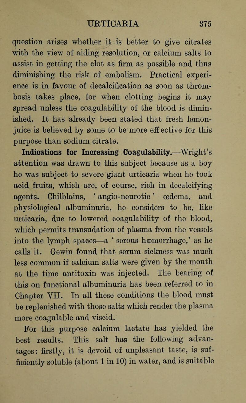 question arises whether it is better to give citrates with the view of aiding resolution, or calcium salts to assist in getting the clot as firm as possible and thus diminishing the risk of embolism. Practical experi¬ ence is in favour of decalcification as soon as throm¬ bosis takes place, for when clotting begins it may spread unless the coagulability of the blood is dimin¬ ished. It has already been stated that fresh lemon- juice is believed by some to be more eff ective for this purpose than sodium citrate. Indications for Increasing Coagulability.—Wright’s attention was drawn to this subject because as a boy he was subject to severe giant urticaria when he took acid fruits, which are, of course, rich in decalcifying agents. Chilblains, * angio-neurotic ’ oedema, and physiological albuminuria, he considers to be, like urticaria, due to lowered coagulability of the blood, which permits transudation of plasma from the vessels into the lymph spaces—a ‘ serous haemorrhage,’ as he calls it. Gewin found that serum sickness was much less common if calcium salts were given by the mouth at the time antitoxin was injected. The bearing of this on functional albuminuria has been referred to in Chapter VII. In all these conditions the blood must be replenished with those salts which render the plasma more coagulable and viscid. For this purpose calcium lactate has yielded the best results. This salt has the following advan¬ tages: firstly, it is devoid of unpleasant taste, is suf¬ ficiently soluble (about 1 in 10) in water, and is suitable