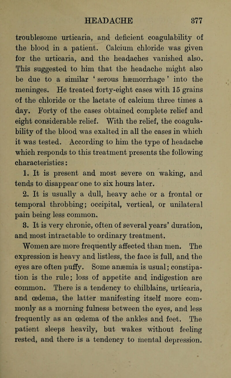 troublesome urticaria, and deficient coagulability of the blood in a patient. Calcium chloride was given for the urticaria, and the headaches vanished also. This suggested to him that the headache might also be due to a similar ‘ serous haemorrhage ’ into the meninges. He treated forty-eight cases with 15 grains of the chloride or the lactate of calcium three times a day. Forty of the cases obtained complete relief and eight considerable relief. With the relief, the coagula¬ bility of the blood was exalted in all the cases in which it was tested. According to him the type of headache which responds to this treatment presents the following characteristics: 1. It is present and most severe on waking, and tends to disappear'one to six hours later. 2. It is usually a dull, heavy ache or a frontal or temporal throbbing; occipital, vertical, or unilateral pain being less common. 8. It is very chronic, often of several years’ duration, and most intractable to ordinary treatment. Women are more frequently affected than men. The expression is heavy and listless, the face is full, and the eyes are often puffy. Some anaemia is usual; constipa¬ tion is the rule; loss of appetite and indigestion are common. There is a tendency to chilblains, urticaria, and oedema, the latter manifesting itself more com¬ monly as a morning fulness between the eyes, and less frequently as an oedema of the ankles and feet. The patient sleeps heavily, but wakes without feeling rested, and there is a tendency to mental depression.