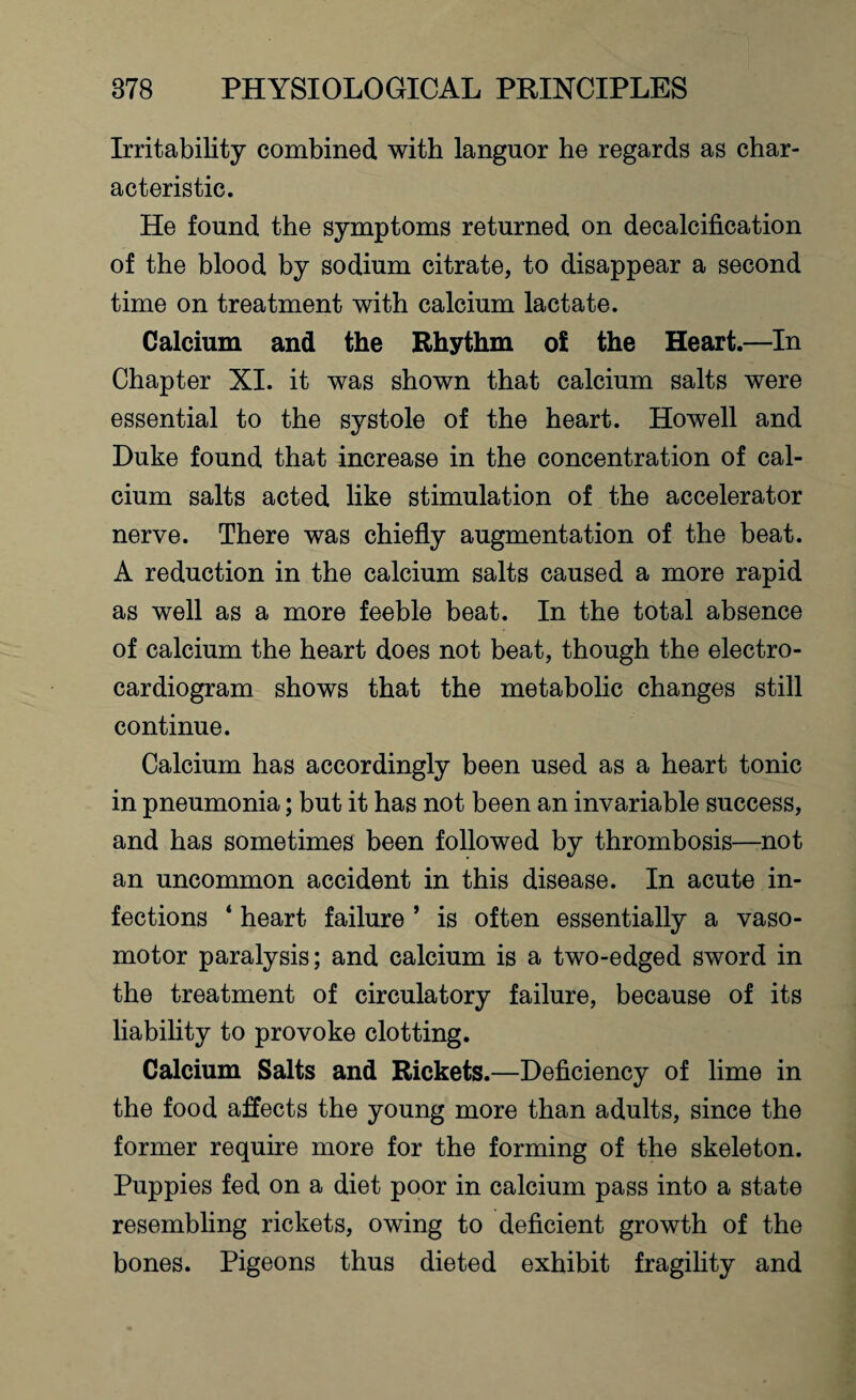 Irritability combined with languor he regards as char¬ acteristic. He found the symptoms returned on decalcification of the blood by sodium citrate, to disappear a second time on treatment with calcium lactate. Calcium and the Rhythm oi the Heart.—In Chapter XI. it was shown that calcium salts were essential to the systole of the heart. Howell and Duke found that increase in the concentration of cal¬ cium salts acted like stimulation of the accelerator nerve. There was chiefly augmentation of the beat. A reduction in the calcium salts caused a more rapid as well as a more feeble beat. In the total absence of calcium the heart does not beat, though the electro¬ cardiogram shows that the metabolic changes still continue. Calcium has accordingly been used as a heart tonic in pneumonia; but it has not been an invariable success, and has sometimes been followed by thrombosis—not an uncommon accident in this disease. In acute in¬ fections ‘ heart failure ’ is often essentially a vaso¬ motor paralysis; and calcium is a two-edged sword in the treatment of circulatory failure, because of its liability to provoke clotting. Calcium Salts and Rickets.—Deficiency of lime in the food affects the young more than adults, since the former require more for the forming of the skeleton. Puppies fed on a diet poor in calcium pass into a state resembling rickets, owing to deficient growth of the bones. Pigeons thus dieted exhibit fragility and