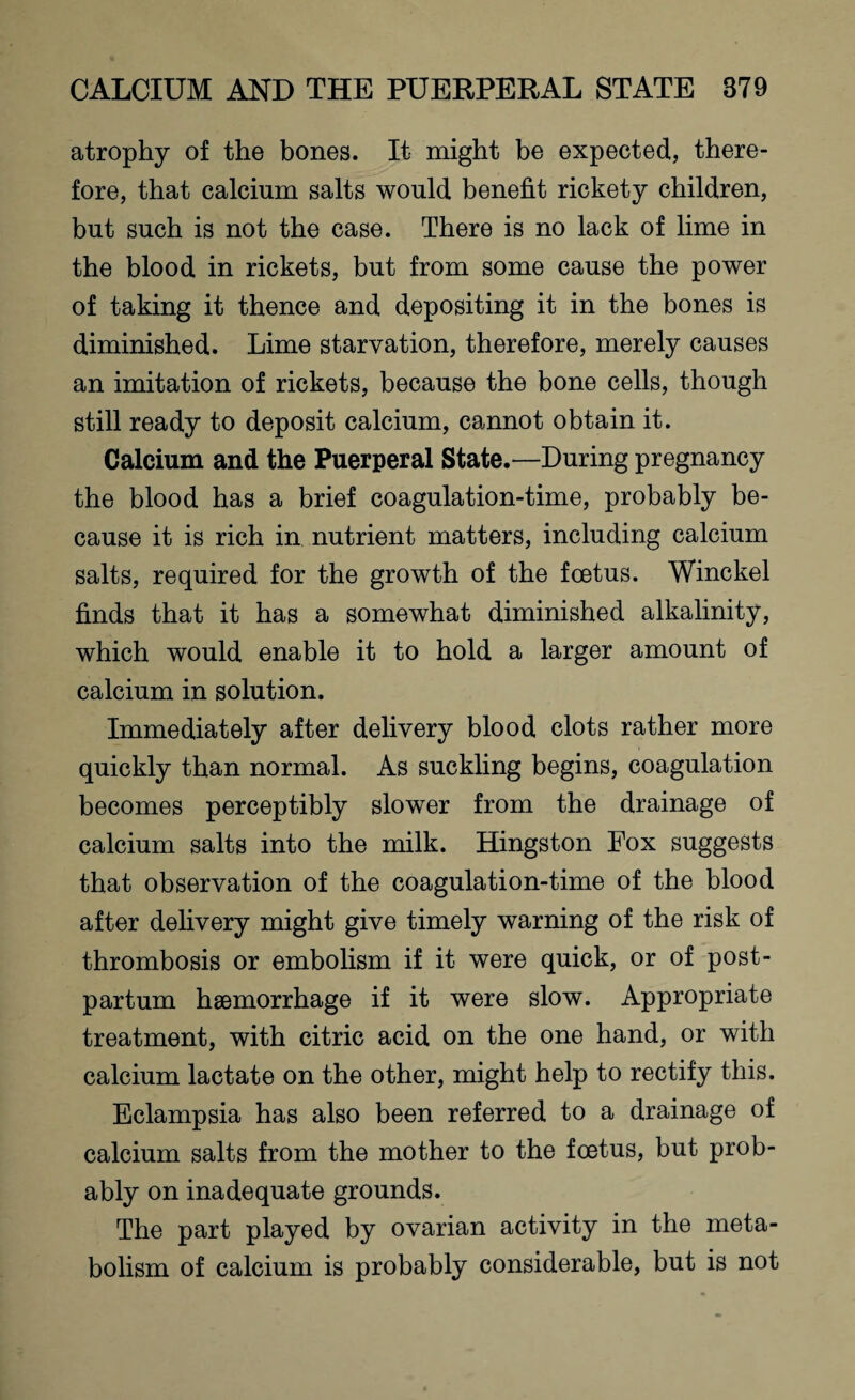 atrophy of the bones. It might be expected, there¬ fore, that calcium salts would benefit rickety children, but such is not the case. There is no lack of lime in the blood in rickets, but from some cause the power of taking it thence and depositing it in the bones is diminished. Lime starvation, therefore, merely causes an imitation of rickets, because the bone cells, though still ready to deposit calcium, cannot obtain it. Calcium and the Puerperal State.—During pregnancy the blood has a brief coagulation-time, probably be¬ cause it is rich in nutrient matters, including calcium salts, required for the growth of the foetus. Winckel finds that it has a somewhat diminished alkalinity, which would enable it to hold a larger amount of calcium in solution. Immediately after delivery blood clots rather more quickly than normal. As suckling begins, coagulation becomes perceptibly slower from the drainage of calcium salts into the milk. Hingston Fox suggests that observation of the coagulation-time of the blood after delivery might give timely warning of the risk of thrombosis or embolism if it were quick, or of post¬ partum haemorrhage if it were slow. Appropriate treatment, with citric acid on the one hand, or with calcium lactate on the other, might help to rectify this. Eclampsia has also been referred to a drainage of calcium salts from the mother to the foetus, but prob¬ ably on inadequate grounds. The part played by ovarian activity in the meta¬ bolism of calcium is probably considerable, but is not