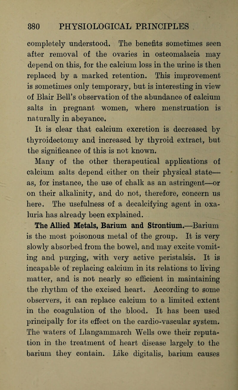 completely understood. The benefits sometimes seen after removal of the ovaries in osteomalacia mav «j depend on this, for the calcium loss in the urine is then replaced by a marked retention. This improvement is sometimes only temporary, but is interesting in view of Blair Bell’s observation of the abundance of calcium salts in pregnant women, where menstruation is naturally in abeyance. It is clear that calcium excretion is decreased by thyroidectomy and increased by thyroid extract, but the significance of this is not known. Many of the other therapeutical applications of calcium salts depend either on their physical state— as, for instance, the use of chalk as an astringent—or on their alkalinity, and do not, therefore, concern us here. The usefulness of a decalcifying agent in oxa- luria has already been explained. The Allied Metals, Barium and Strontium.—Barium is the most poisonous metal of the group. It is very slowly absorbed from the bowel, and may excite vomit¬ ing and purging, with very active peristalsis. It is incapable of replacing calcium in its relations to living matter, and is not nearly so efficient in maintaining the rhythm of the excised heart. According to some observers, it can replace calcium to a limited extent in the coagulation of the blood. It has been used principally for its effect on the cardio-vascular system. The waters of Llangammarch Wells owe their reputa¬ tion in the treatment of heart disease largely to the barium they contain. Like digitalis, barium causes