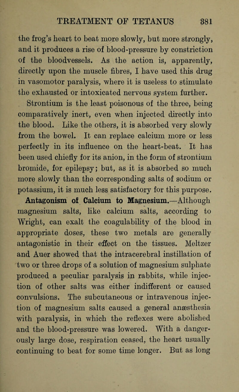 the frog’s heart to beat more slowly, but more strongly, and it produces a rise of blood-pressure by constriction of the bloodvessels. As the action is, apparently, directly upon the muscle fibres, I have used this drug in vasomotor paralysis, where it is useless to stimulate the exhausted or intoxicated nervous system further. Strontium is the least poisonous of the three, being comparatively inert, even when injected directly into the blood. Like the others, it is absorbed very slowly from the bowel. It can replace calcium more or less perfectly in its influence on the heart-beat. It has been used chiefly for its anion, in the form of strontium bromide, for epilepsy; but, as it is absorbed so much more slowly than the corresponding salts of sodium or potassium, it is much less satisfactory for this purpose. Antagonism of Calcium to Magnesium.—Although magnesium salts, like calcium salts, according to Wright, can exalt the coagulability of the blood in appropriate doses, these two metals are generally antagonistic in their effect on the tissues. Meltzer and Auer showed that the intracerebral instillation of two or three drops of a solution of magnesium sulphate produced a peculiar paralysis in rabbits, while injec¬ tion of other salts was either indifferent or caused convulsions. The subcutaneous or intravenous injec¬ tion of magnesium salts caused a general anaesthesia with paralysis, in which the reflexes were abolished and the blood-pressure was lowered. With a danger¬ ously large dose, respiration ceased, the heart usually continuing to beat for some time longer. But as long