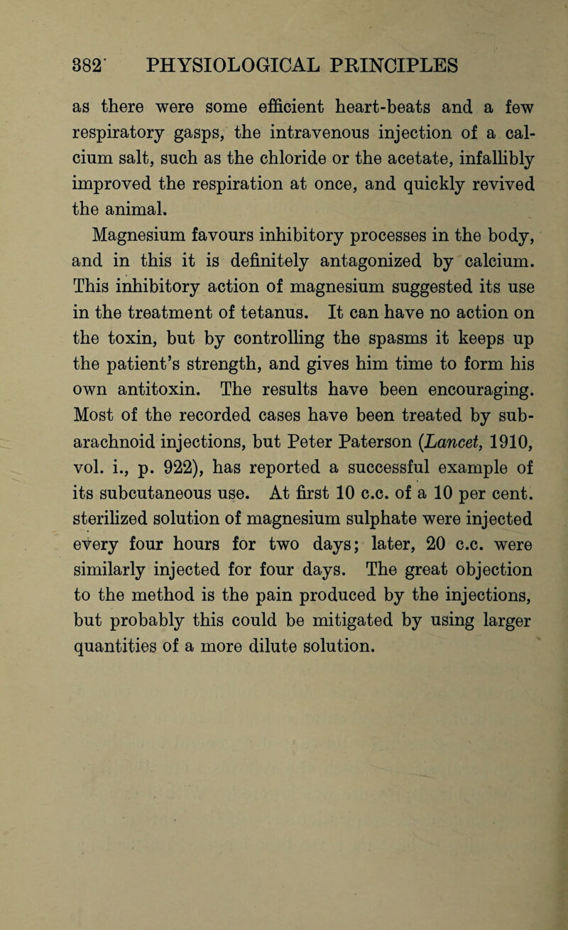 as there were some efficient heart-beats and a few respiratory gasps, the intravenous injection of a cal¬ cium salt, such as the chloride or the acetate, infallibly improved the respiration at once, and quickly revived the animal. Magnesium favours inhibitory processes in the body, and in this it is definitely antagonized by calcium. This inhibitory action of magnesium suggested its use in the treatment of tetanus. It can have no action on the toxin, but by controlling the spasms it keeps up the patient’s strength, and gives him time to form his own antitoxin. The results have been encouraging. Most of the recorded cases have been treated by sub¬ arachnoid injections, but Peter Paterson (Lancet, 1910, vol. i., p. 922), has reported a successful example of its subcutaneous use. At first 10 c.c. of a 10 per cent, sterilized solution of magnesium sulphate were injected every four hours for two days; later, 20 c.c. were similarly injected for four days. The great objection to the method is the pain produced by the injections, but probably this could be mitigated by using larger quantities of a more dilute solution.