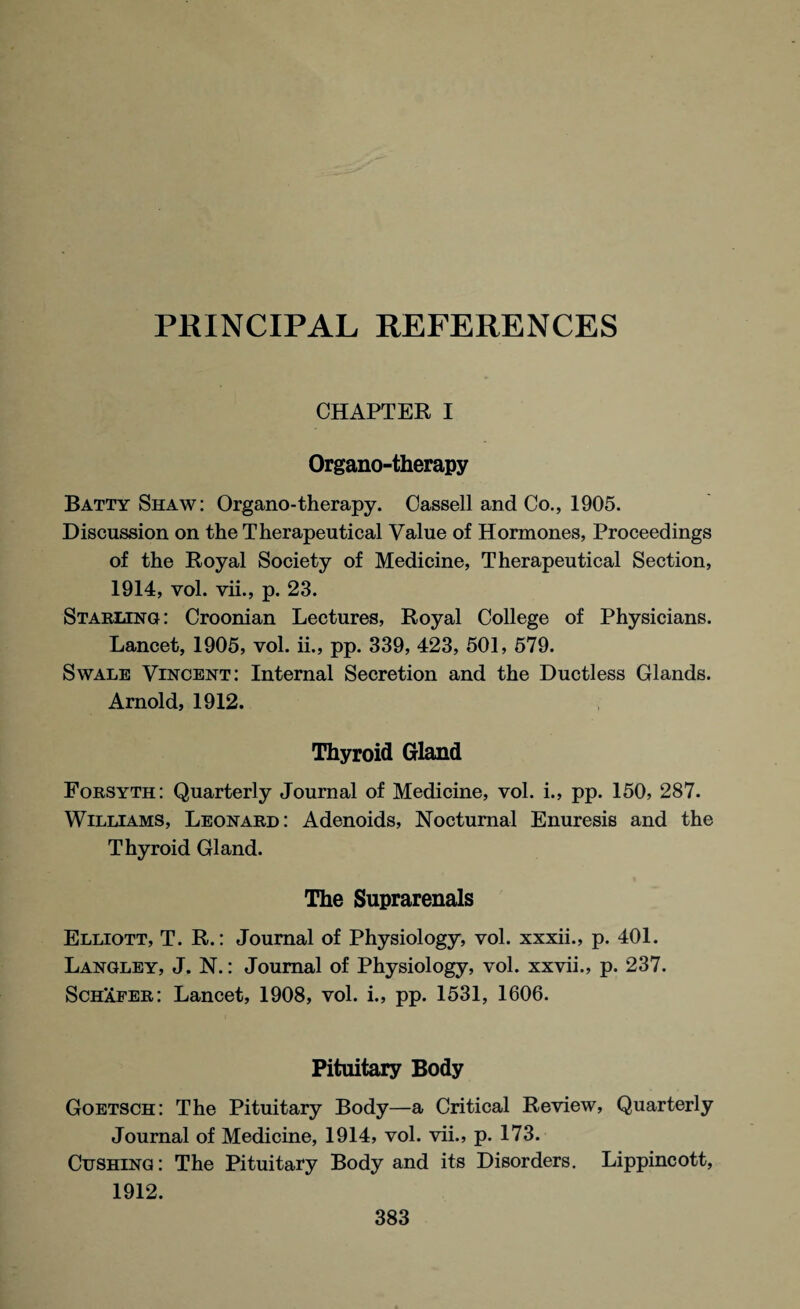 PRINCIPAL REFERENCES CHAPTER I Organo-therapy Batty Shaw: Organo-therapy. Cassell and Co., 1905. Discussion on the Therapeutical Value of Hormones, Proceedings of the Royal Society of Medicine, Therapeutical Section, 1914, vol. vii., p. 23. Starling : Croonian Lectures, Royal College of Physicians. Lancet, 1905, vol. ii., pp. 339, 423, 501, 579. Swale Vincent: Internal Secretion and the Ductless Glands. Arnold, 1912. Thyroid Gland Forsyth: Quarterly Journal of Medicine, vol. i., pp. 150, 287. Williams, Leonard: Adenoids, Nocturnal Enuresis and the Thyroid Gland. The Suprarenals Elliott, T. R.: Journal of Physiology, vol. xxxii., p. 401. Langley, J. N.: Journal of Physiology, vol. xxvii., p. 237. Schafer: Lancet, 1908, vol. i., pp. 1531, 1606. Pituitary Body Goetsch: The Pituitary Body—a Critical Review, Quarterly Journal of Medicine, 1914, vol. vii., p. 173. Cushing: The Pituitary Body and its Disorders. Lippincott, 1912.