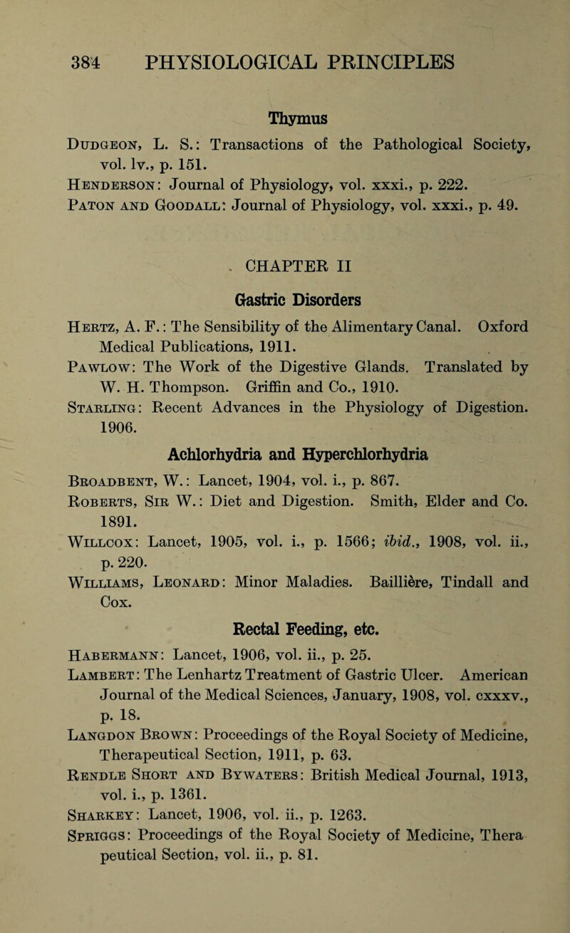 Thymus Dudgeon, L. S.: Transactions of the Pathological Society, vol. lv., p. 151. Henderson: Journal of Physiology, vol. xxxi., p. 222. Paton and Goodall: Journal of Physiology, vol. xxxi., p. 49. . CHAPTER II Gastric Disorders Hertz, A. F.: The Sensibility of the Alimentary Canal. Oxford Medical Publications, 1911. Pawlow: The Work of the Digestive Glands. Translated by W. H. Thompson. Griffin and Co., 1910. Starling: Recent Advances in the Physiology of Digestion. 1906. Achlorhydria and Hyperchlorhydria Broadbent, W.: Lancet, 1904, vol. i., p. 867. Roberts, Sir W.: Diet and Digestion. Smith, Elder and Co. 1891. Willcox: Lancet, 1905, vol. i., p. 1566; ibid., 1908, vol. ii., p. 220. Williams, Leonard: Minor Maladies. Bailliere, Tindall and Cox. Rectal Feeding, etc. Habermann: Lancet, 1906, vol. ii., p. 25. Lambert: The LenhartzTreatment of Gastric Ulcer. American Journal of the Medical Sciences, January, 1908, vol. cxxxv., p. 18. Langdon Brown : Proceedings of the Royal Society of Medicine, Therapeutical Section, 1911, p. 63. Rendle Short and Bywaters: British Medical Journal, 1913, vol. i., p. 1361. Sharkey: Lancet, 1906, vol. ii., p. 1263. Spriggs: Proceedings of the Royal Society of Medicine, Thera peutical Section, vol. ii., p. 81.