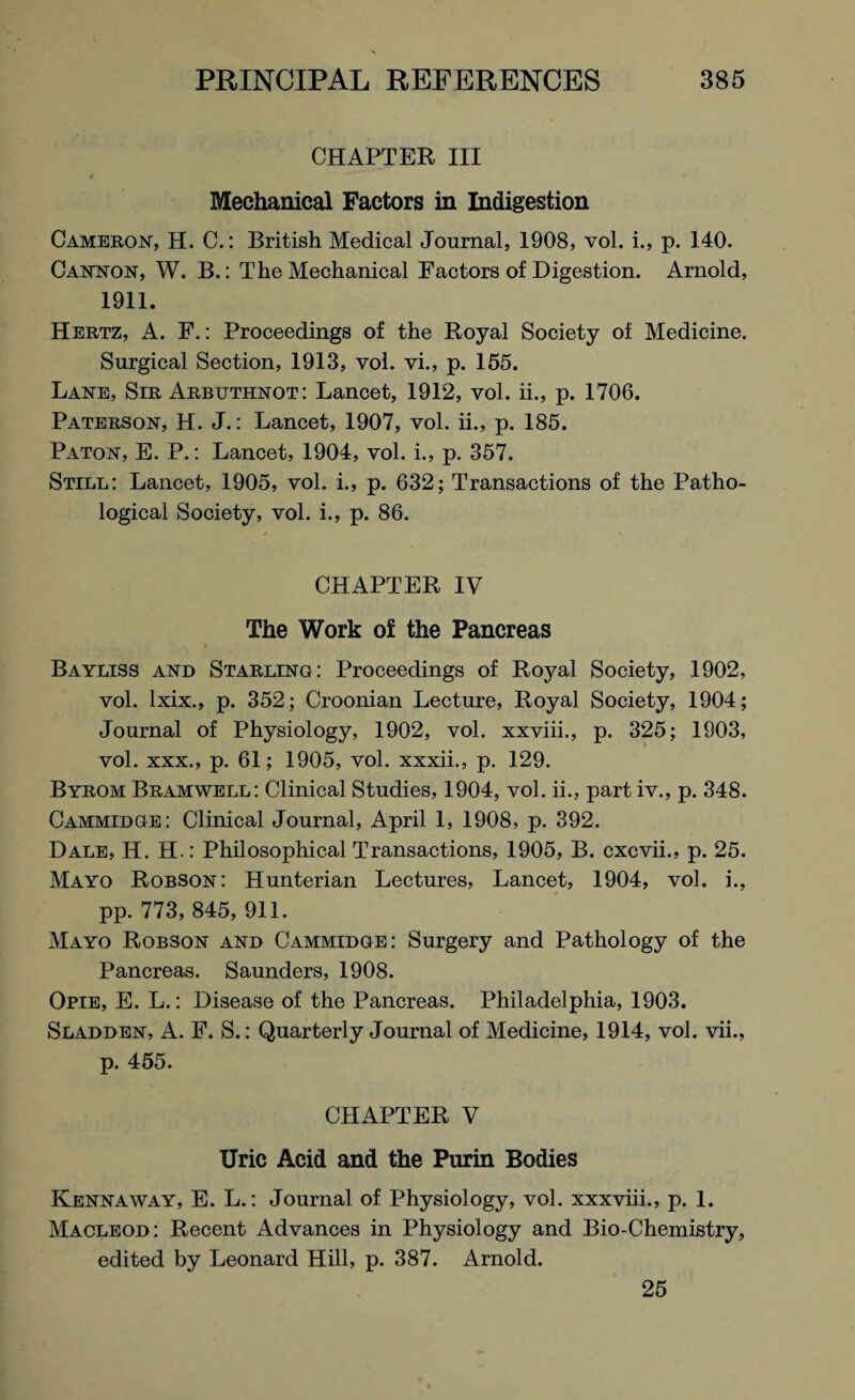 CHAPTER III Mechanical Factors in Indigestion Cameron, H. C.: British Medical Journal, 1908, vol. i., p. 140. Cannon, W. B.: The Mechanical Factors of Digestion. Arnold, 1911. Hertz, A. F.: Proceedings of the Royal Society of Medicine. Surgical Section, 1913, vol. vi., p. 155. Lane, Sir Arbuthnot: Lancet, 1912, vol. ii., p. 1706. Paterson, H. J.: Lancet, 1907, vol. ii., p. 185. Paton, E. P.: Lancet, 1904, vol. i., p. 357. Still: Lancet, 1905, vol. i., p. 632; Transactions of the Patho¬ logical Society, vol. i., p. 86. CHAPTER IV The Work of the Pancreas Bayliss and Starling: Proceedings of Royal Society, 1902, vol. lxix., p. 352; Croonian Lecture, Royal Society, 1904; Journal of Physiology, 1902, vol. xxviii., p. 325; 1903, vol. xxx., p. 61; 1905, vol. xxxii., p. 129. Byrom Bramwell: Clinical Studies, 1904, vol. ii., part iv., p. 348. Cammidge: Clinical Journal, April 1, 1908, p. 392. Dale, H. H.: Philosophical Transactions, 1905, B. cxcvii., p. 25. Mayo Robson: Hunterian Lectures, Lancet, 1904, vol. i., pp. 773, 845, 911. Mayo Robson and Cammidge: Surgery and Pathology of the Pancreas. Saunders, 1908. Opie, E. L.: Disease of the Pancreas. Philadelphia, 1903. Sladden, A. F. S.: Quarterly Journal of Medicine, 1914, vol. vii., p. 455. CHAPTER V Uric Acid and the Purin Bodies Kennaway, E. L.: Journal of Physiology, vol. xxxviii., p. 1. Macleod: Recent Advances in Physiology and Bio-Chemistry, edited by Leonard Hill, p. 387. Arnold. 25