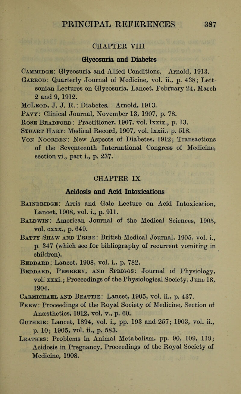 CHAPTER VIII Glycosuria and Diabetes Cammidge: Glycosuria and Allied Conditions. Arnold, 1913. Garrod: Quarterly Journal of Medicine, vol. ii., p. 438; Lett- sonian Lectures on Glycosuria, Lancet, February 24, March 2 and 9, 1912. McLeod, J. J. R.: Diabetes. Arnold, 1913. Pavy: Clinical Journal, November 13, 1907, p. 78. Rose Bradford: Practitioner, 1907, vol. lxxix., p. 13. Stuart Hart: Medical Record, 1907, vol. lxxii., p. 518. Von Noorden: New Aspects of Diabetes, 1912; Transactions of the Seventeenth International Congress of Medicine, section vi., part i., p. 237. CHAPTER IX Acidosis and Acid Intoxications Bainbridge: Arris and Gale Lecture on Acid Intoxication, Lancet, 1908, vol. i., p. 911. Baldwin: American Journal of the Medical Sciences, 1905, vol. cxxx., p. 649. Batty Shaw and Tribe: British Medical Journal, 1905, vol. i., p. 347 (which see for bibliography of recurrent vomiting in children). Beddard: Lancet, 1908, vol. i., p. 782. Beddard, Pembrey, and Spriggs: Journal of Physiology, vol. xxxi.; Proceedings of the Physiological Society, June 18, 1904. Carmichael and Beattie: Lancet, 1905, vol. ii., p. 437. Frew: Proceedings of the Royal Society of Medicine, Section of Anaesthetics, 1912, vol. v., p. 60. Guthrie: Lancet, 1894, vol. i., pp. 193 and 257; 1903, vol. ii., p. 10; 1905, vol. ii., p. 583. Leathes: Problems in Animal Metabolism, pp. 90, 109, 119; Acidosis in Pregnancy, Proceedings of the Royal Society of Medicine, 1908.