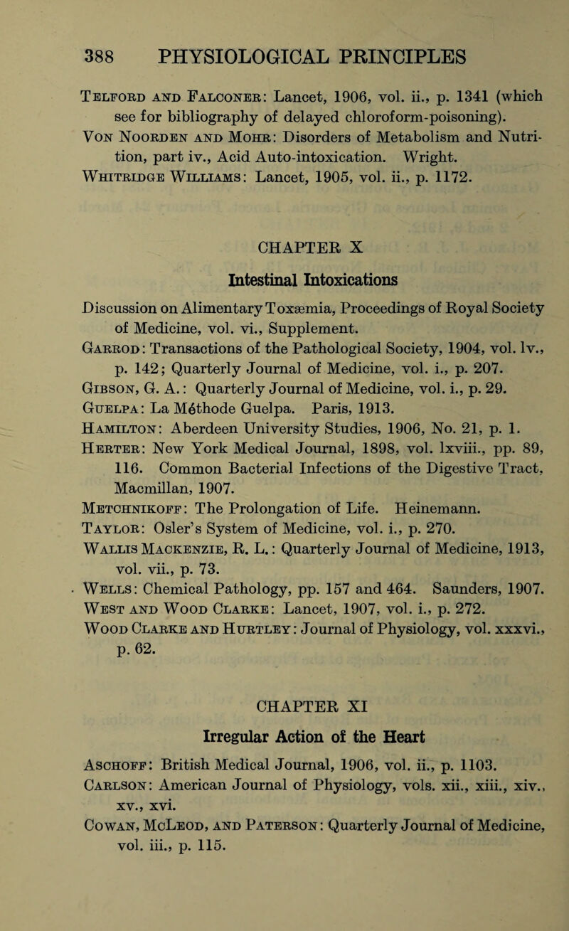 Telford and Falconer: Lancet, 1906, vol. ii., p. 1341 (which see for bibliography of delayed chloroform-poisoning). Von Noorden and Mohr: Disorders of Metabolism and Nutri¬ tion, part iv., Acid Auto-intoxication. Wright. Whitridge Williams: Lancet, 1905, vol. ii., p. 1172. CHAPTER X Intestinal Intoxications Discussion on Alimentary Toxaemia, Proceedings of Royal Society of Medicine, vol. vi., Supplement. Garrod: Transactions of the Pathological Society, 1904, vol. lv., p. 142; Quarterly Journal of Medicine, vol. i., p. 207. Gibson, G. A.: Quarterly Journal of Medicine, vol. i., p. 29. Guelpa: La M6thode Guelpa. Paris, 1913. Hamilton: Aberdeen University Studies, 1906, No. 21, p. 1. Herter: New York Medical Journal, 1898, vol. lxviii., pp. 89, 116. Common Bacterial Infections of the Digestive Tract, Macmillan, 1907. Metchnikoff: The Prolongation of Life. Heinemann. Taylor: Osier’s System of Medicine, vol. i., p. 270. Wallis Mackenzie, R. L.: Quarterly Journal of Medicine, 1913, vol. vii., p. 73. Wells: Chemical Pathology, pp. 157 and 464. Saunders, 1907. West and Wood Clarke: Lancet, 1907, vol. i., p. 272. Wood Clarke and Hurtley : Journal of Physiology, vol. xxxvi., p. 62. CHAPTER XI Irregular Action of the Heart Aschoff: British Medical Journal, 1906, vol. ii., p. 1103. Carlson: American Journal of Physiology, vols. xii., xiii., xiv., xv., xvi. Cowan, McLeod, and Paterson : Quarterly Journal of Medicine, vol. iii., p. 115.