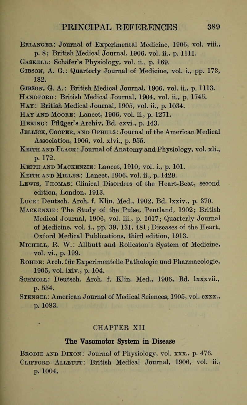 Erlanger: Journal of Experimental Medicine, 1906, vol. viii., p. 8; British Medical Journal, 1906, vol. ii., p. 1111. Gaskell: Schafer’s Physiology, vol. ii., p. 169. Gibson, A. G.: Quarterly Journal of Medicine, vol. i., pp. 173, 182. Gibson, G. A.: British Medical Journal, 1906, vol. ii., p. 1113. Handford: British Medical Journal, 1904, vol. ii., p. 1745. Hay: British Medical Journal, 1905, vol. ii., p. 1034. Hay and Moore: Lancet, 1906, vol. ii., p. 1271. Hering: Pfltiger’s Archiv, Bd. cxvi., p. 143. Jellick, Cooper, and Ophuls: Journal of the American Medical Association, 1906, vol. xlvi., p. 955. Keith and Flack : Journal of Anatomy and Physiology, vol. xli., p. 172. Keith and Mackenzie: Lancet, 1910, vol. i., p. 101. Keith and Miller: Lancet, 1906, vol. ii., p. 1429. Lewis, Thomas: Clinical Disorders of the Heart-Beat, second edition, London, 1913. Luce: Deutsch. Arch. f. Klin. Med., 1902, Bd. lxxiv., p. 370. Mackenzie: The Study of the Pulse, Pentland, 1902; British Medical Journal, 1906, vol. iii., p. 1017; Quarterly Journal of Medicine, vol. i., pp. 39, 131, 481; Diseases of the Heart, Oxford Medical Publications, third edition, 1913. Michell, R. W.: Allbutt and Rolleston’s System of Medicine, vol. vi., p. 199. Rohde : Arch, f iir Experimentelle Pathologie und Pharmacologie, 1905, vol. lxiv., p. 104. Schmoll: Deutsch. Arch. f. Klin. Med., 1906, Bd. lxxxvii., p. 554. Stengel: American Journal of Medical Sciences, 1905, vol. cxxx., p. 1083. CHAPTER XII The Vasomotor System in Disease Brodie and Dixon: Journal of Physiology, vol. xxx., p. 476. Clifford Allbutt: British Medical Journal, 1906, vol. ii.,