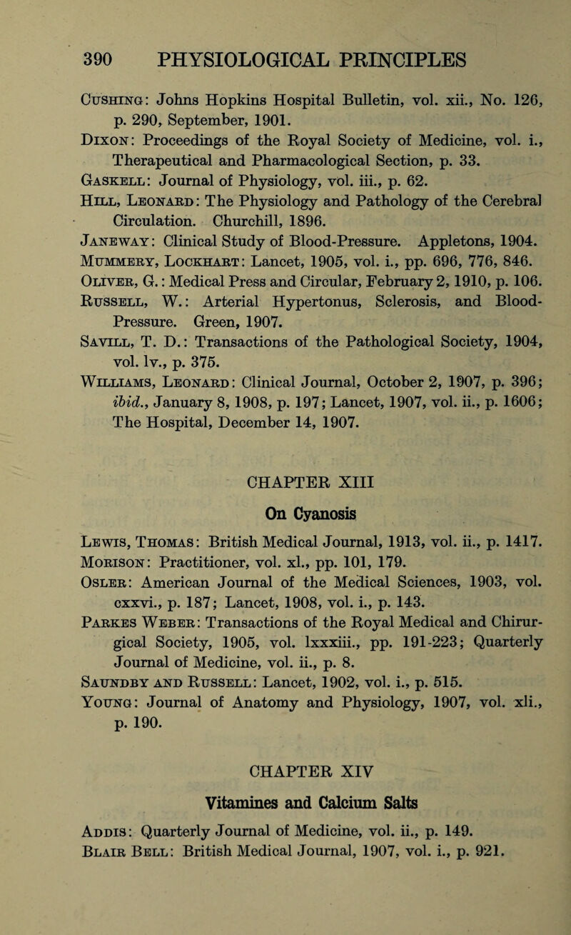 Cushing: Johns Hopkins Hospital Bulletin, vol. xii., No. 126, p. 290, September, 1901. Dixon: Proceedings of the Royal Society of Medicine, vol. i., Therapeutical and Pharmacological Section, p. 33. Gaskell: Journal of Physiology, vol. iii., p. 62. Hill, Leonard: The Physiology and Pathology of the Cerebral Circulation. Churchill, 1896. Jane way: Clinical Study of Blood-Pressure. Appletons, 1904. Mummery, Lockhart: Lancet, 1905, vol. i., pp. 696, 776, 846. Oliver, G.: Medical Press and Circular, February 2,1910, p. 106. Russell, W.: Arterial Hypertonus, Sclerosis, and Blood- Pressure. Green, 1907. Savill, T. D.: Transactions of the Pathological Society, 1904, vol. lv., p. 375. Williams, Leonard: Clinical Journal, October 2, 1907, p. 396; ibid., January 8, 1908, p. 197; Lancet, 1907, vol. ii., p. 1606; The Hospital, December 14, 1907. CHAPTER XIII On Cyanosis Lewis, Thomas: British Medical Journal, 1913, vol. ii., p. 1417. Morison: Practitioner, vol. xl., pp. 101, 179. Osler: American Journal of the Medical Sciences, 1903, vol. cxxvi., p. 187; Lancet, 1908, vol. i., p. 143. Parkes Weber: Transactions of the Royal Medical and Chirur- gical Society, 1905, vol. lxxxiii., pp. 191-223; Quarterly Journal of Medicine, vol. ii., p. 8. Saundby and Russell: Lancet, 1902, vol. i., p. 515. Young: Journal of Anatomy and Physiology, 1907, vol. xli., p. 190. CHAPTER XIV Vitamines and Calcium Salts Addis: Quarterly Journal of Medicine, vol. ii., p. 149. Blair Bell: British Medical Journal, 1907, vol. i., p. 921.