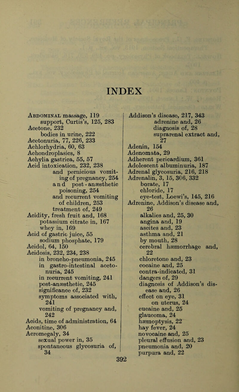 INDEX Abdominal massage, 119 support, Curtis’s, 125, 283 Acetone, 232 bodies in urine, 222 Acetonuria, 77, 226, 233 Achlorhydria, 60, 63 Achondroplasics, 8 Achylia gastrica, 55, 57 Acid intoxication, 232, 238 and pernicious vomit¬ ing of pregnancy, 254 and post - anaesthetic poisoning, 254 and recurrent vomiting of children, 253 treatment of, 249 Acidity, fresh fruit and, 168 potassium citrate in, 167 whey in, 169 Acid of gastric juice, 55 sodium phosphate, 179 Acidol, 64, 150 Acidosis, 232, 234, 238 in broncho-pneumonia, 245 in gastro-intestinal aceto¬ nuria, 245 in recurrent vomiting, 241 post-anaesthetic, 245 significance of, 232 symptoms associated with, 241 vomiting of pregnancy and, 242 Acids, time of administration, 64 Aconitine, 306 Acromegaly, 34 sexual power in, 35 spontaneous glycosuria of, 34 Addison’s disease, 217, 343 adrenine and, 26 diagnosis of, 28 suprarenal extract and, 27 Adenin, 154 Adenomata, 29 Adherent pericardium, 361 Adolescent albuminuria, 187 Adrenal glycosuria, 216, 218 Adrenalin, 3, 15, 306, 332 borate, 17 chloride, 17 eye-test, Loewi’s, 145, 216 Adrenine, Addison’s disease and, 26 alkalies and, 25, 30 angina and, 19 ascites and, 23 asthma and, 21 by mouth, 28 cerebral haemorrhage and, 22 chloretone and, 23 cocaine and, 25 contra-indicated, 31 dangers of, 29 diagnosis of Addison’s dis¬ ease and, 26 effect on eye, 31 on uterus, 24 eucaine and, 25 glaucoma, 24 haemoptysis, 22 hay fever, 24 novocaine and, 25 pleural effusion and, 23 pneumonia and, 20 purpura and, 22