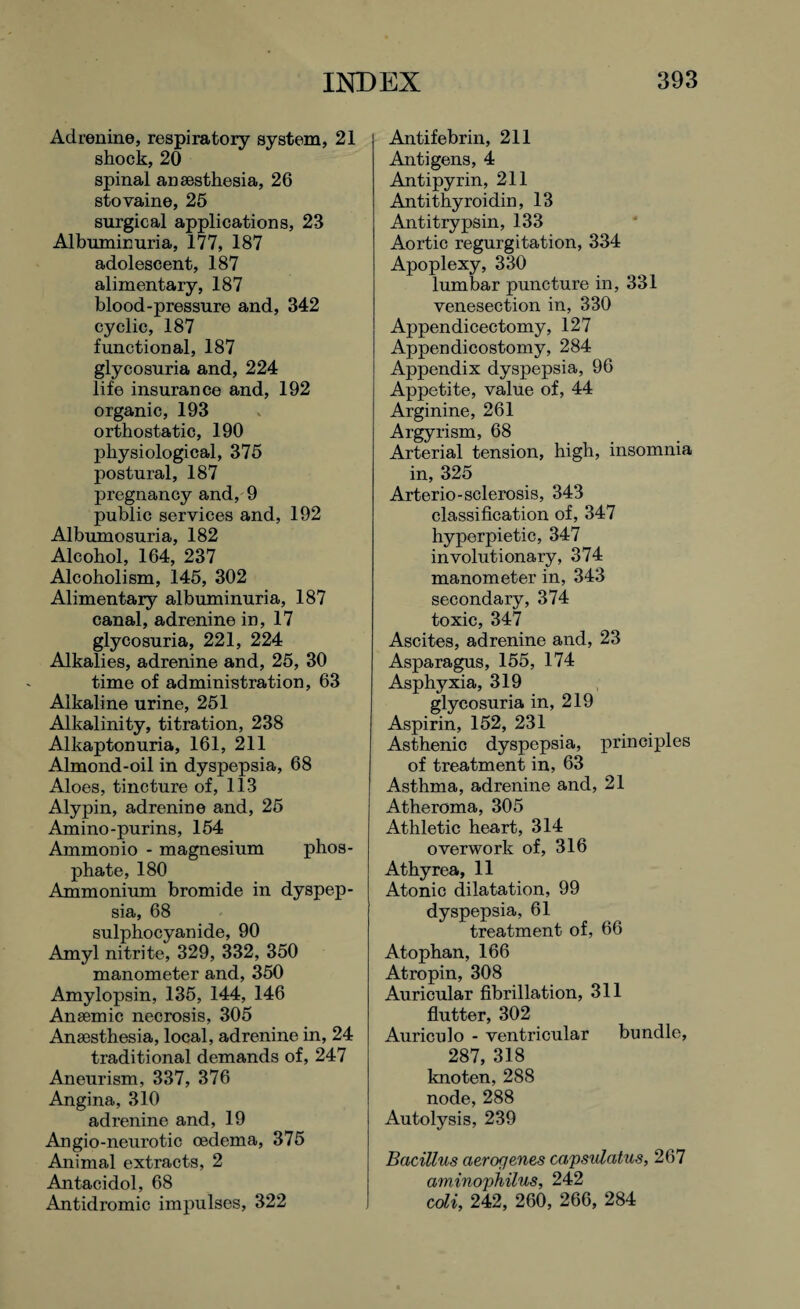 Adrenine, respiratory system, 21 shock, 20 spinal ansesthesia, 26 stovaine, 25 surgical applications, 23 Albuminuria, 177, 187 adolescent, 187 alimentary, 187 blood-pressure and, 342 cyclic, 187 functional, 187 glycosuria and, 224 life insurance and, 192 organic, 193 orthostatic, 190 physiological, 375 postural, 187 pregnancy and, 9 public services and, 192 Albumosuria, 182 Alcohol, 164, 237 Alcoholism, 145, 302 Alimentary albuminuria, 187 canal, adrenine in, 17 glycosuria, 221, 224 Alkalies, adrenine and, 25, 30 time of administration, 63 Alkaline urine, 251 Alkalinity, titration, 238 Alkaptonuria, 161, 211 Almond-oil in dyspepsia, 68 Aloes, tincture of, 113 Alypin, adrenine and, 25 Amino-purins, 154 Ammonio - magnesium phos¬ phate, 180 Ammonium bromide in dyspep¬ sia, 68 sulphocyanide, 90 Amyl nitrite, 329, 332, 350 manometer and, 350 Amylopsin, 135, 144, 146 Anaemic necrosis, 305 Ansesthesia, local, adrenine in, 24 traditional demands of, 247 Aneurism, 337, 376 Angina, 310 adrenine and, 19 Angio-neurotic oedema, 375 Animal extracts, 2 Antacidol, 68 Antidromic impulses, 322 Antifebrin, 211 Antigens, 4 Antipyrin, 211 Antithyroidin, 13 Antitrypsin, 133 Aortic regurgitation, 334 Apoplexy, 330 lumbar puncture in, 331 venesection in, 330 Appendicectomy, 127 Appendicostomy, 284 Appendix dyspepsia, 96 Appetite, value of, 44 Arginine, 261 Argyrism, 68 Arterial tension, high, insomnia in, 325 Arterio-sclerosis, 343 classification of, 347 hyperpietic, 347 involutionary, 374 manometer in, 343 secondary, 374 toxic, 347 Ascites, adrenine and, 23 Asparagus, 155, 174 Asphyxia, 319 glycosuria in, 219 Aspirin, 152, 231 Asthenic dyspepsia, principles of treatment in, 63 Asthma, adrenine and, 21 Atheroma, 305 Athletic heart, 314 overwork of, 316 Athyrea, 11 Atonic dilatation, 99 dyspepsia, 61 treatment of, 66 Atophan, 166 Atropin, 308 Auricular fibrillation, 311 flutter, 302 Auriculo - ventricular bundle, 287, 318 knoten, 288 node, 288 Autolysis, 239 Bacillus aerogenes capsulatus, 267 aminophilus, 242 coli, 242, 260, 266, 284