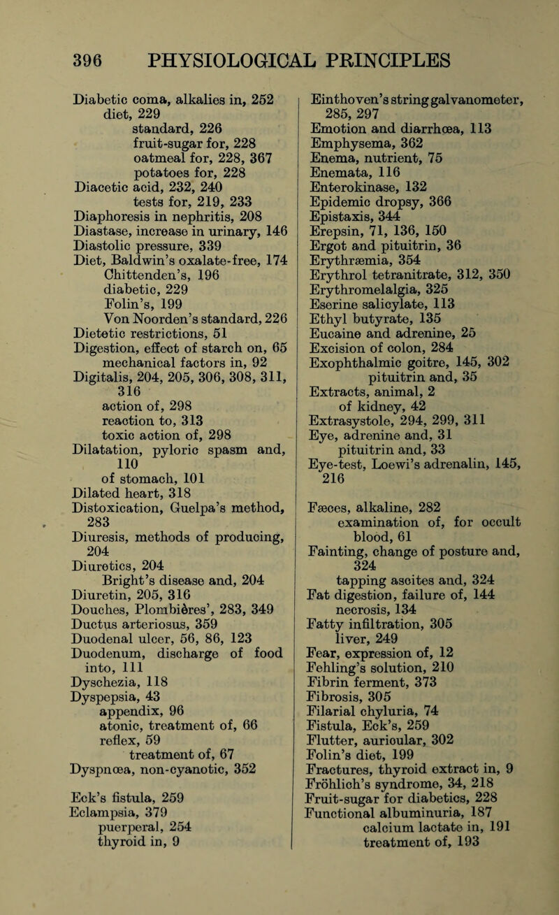 Diabetic coma, alkalies in, 252 diet, 229 standard, 226 fruit-sugar for, 228 oatmeal for, 228, 367 potatoes for, 228 Diacetic acid, 232, 240 tests for, 219, 233 Diaphoresis in nephritis, 208 Diastase, increase in urinary, 146 Diastolic pressure, 339 Diet, Baldwin’s oxalate-free, 174 Chittenden’s, 196 diabetic, 229 Bolin’s, 199 Von Noorden’s standard, 226 Dietetic restrictions, 51 Digestion, effect of starch on, 65 mechanical factors in, 92 Digitalis, 204, 205, 306, 308, 311, 316 action of, 298 reaction to, 313 toxic action of, 298 Dilatation, pyloric spasm and, 110 of stomach, 101 Dilated heart, 318 Distoxication, Guelpa’s method, 283 Diuresis, methods of producing, 204 Diuretics, 204 Bright’s disease and, 204 Diuretin, 205, 316 Douches, Plombidres’, 283, 349 Ductus arteriosus, 359 Duodenal ulcer, 56, 86, 123 Duodenum, discharge of food into, 111 Dyschezia, 118 Dyspepsia, 43 appendix, 96 atonic, treatment of, 66 reflex, 59 treatment of, 67 Dyspnoea, non-cyanotic, 352 Eck’s fistula, 259 Eclampsia, 379 puerperal, 254 thyroid in, 9 Eintho Yen’s string galvanometer, 285,297 Emotion and diarrhoea, 113 Emphysema, 362 Enema, nutrient, 75 Enemata, 116 Enterokinase, 132 Epidemic dropsy, 366 Epistaxis, 344 Erepsin, 71, 136, 150 Ergot and pituitrin, 36 Erythrsemia, 354 Erythrol tetranitrate, 312, 350 Erythromelalgia, 325 Eserine salicylate, 113 Ethyl butyrate, 135 Eucaine and adrenine, 25 Excision of colon, 284 Exophthalmic goitre, 145, 302 pituitrin and, 35 Extracts, animal, 2 of kidney, 42 Extrasystole, 294, 299, 311 Eye, adrenine and, 31 pituitrin and, 33 Eye-test, Loewi’s adrenalin, 145, 216 Faeces, alkaline, 282 examination of, for occult blood, 61 Fainting, change of posture and, 324 tapping ascites and, 324 Fat digestion, failure of, 144 necrosis, 134 Fatty infiltration, 305 liver, 249 Fear, expression of, 12 Fehling’s solution, 210 Fibrin ferment, 373 Fibrosis, 305 Filarial chyluria, 74 Fistula, Eck’s, 259 Flutter, aurioular, 302 Folin’s diet, 199 Fractures, thyroid extract in, 9 Frohlich’s syndrome, 34, 218 Fruit-sugar for diabetics, 228 Functional albuminuria, 187 calcium lactate in, 191 treatment of, 193