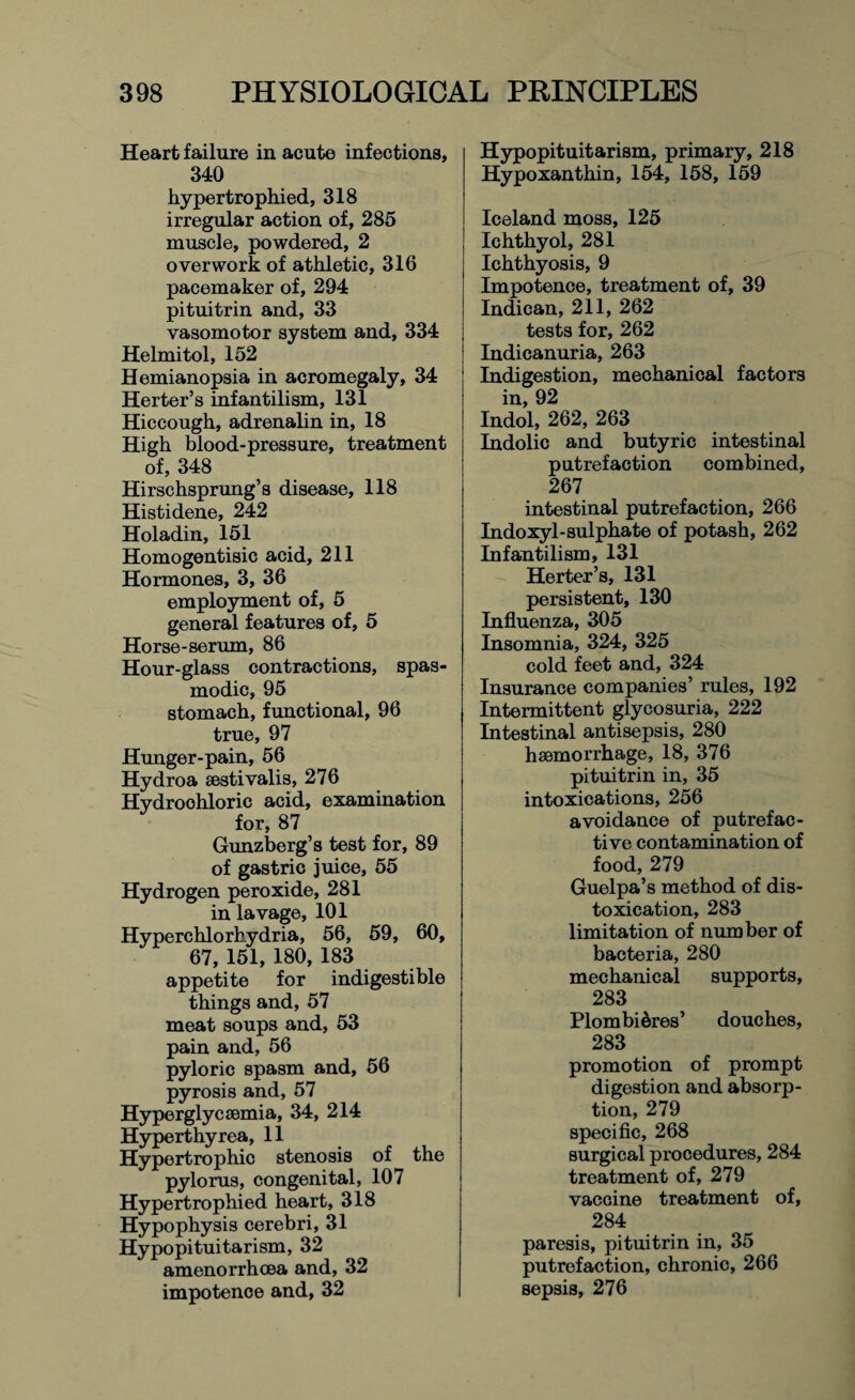 Heart failure in acute infections, 340 hypertrophied, 318 irregular action of, 285 muscle, powdered, 2 overwork of athletic, 316 pacemaker of, 294 pituitrin and, 33 vasomotor system and, 334 Helmitol, 152 Hemianopsia in acromegaly, 34 Herter’s infantilism, 131 Hiccough, adrenalin in, 18 High blood-pressure, treatment of, 348 Hirschsprung’s disease, 118 Histidene, 242 Holadin, 151 Homogentisic acid, 211 Hormones, 3, 36 employment of, 5 general features of, 5 Horse-serum, 86 Hour-glass contractions, spas¬ modic, 95 stomach, functional, 96 true, 97 Hunger-pain, 56 Hydroa aestivalis, 276 Hydrochloric acid, examination for, 87 Gunzberg’s test for, 89 of gastric juice, 55 Hydrogen peroxide, 281 in lavage, 101 Hyperchlorhydria, 56, 59, 60, 67, 151, 180, 183 appetite for indigestible things and, 57 meat soups and, 53 pain and, 56 pyloric spasm and, 56 pyrosis and, 57 Hyperglycsemia, 34, 214 Hyperthy rea, 11 Hypertrophic stenosis of the pylorus, congenital, 107 Hypertrophied heart, 318 Hypophysis cerebri, 31 Hypopituitarism, 32 amenorrhoea and, 32 impotence and, 32 Hypopituitarism, primary, 218 Hypoxanthin, 154, 158, 159 Iceland moss, 125 Ichthyol, 281 Ichthyosis, 9 Impotence, treatment of, 39 Indican, 211, 262 tests for, 262 Indicanuria, 263 Indigestion, mechanical factors in, 92 Indol, 262, 263 Indolic and butyric intestinal putrefaction combined, 267 intestinal putrefaction, 266 Indoxyl-sulphate of potash, 262 Infantilism, 131 Herter’s, 131 persistent, 130 Influenza, 305 Insomnia, 324, 325 cold feet and, 324 Insurance companies’ rules, 192 Intermittent glycosuria, 222 Intestinal antisepsis, 280 haemorrhage, 18, 376 pituitrin in, 35 intoxications, 256 avoidance of putrefac¬ tive contamination of food, 279 Guelpa’s method of dis- toxication, 283 limitation of number of bacteria, 280 mechanical supports, 283 Plombi&res’ douches, 283 promotion of prompt digestion and absorp¬ tion, 279 specific, 268 surgical procedures, 284 treatment of, 279 vaccine treatment of, 284 paresis, pituitrin in, 35 putrefaction, chronic, 266 sepsis, 276