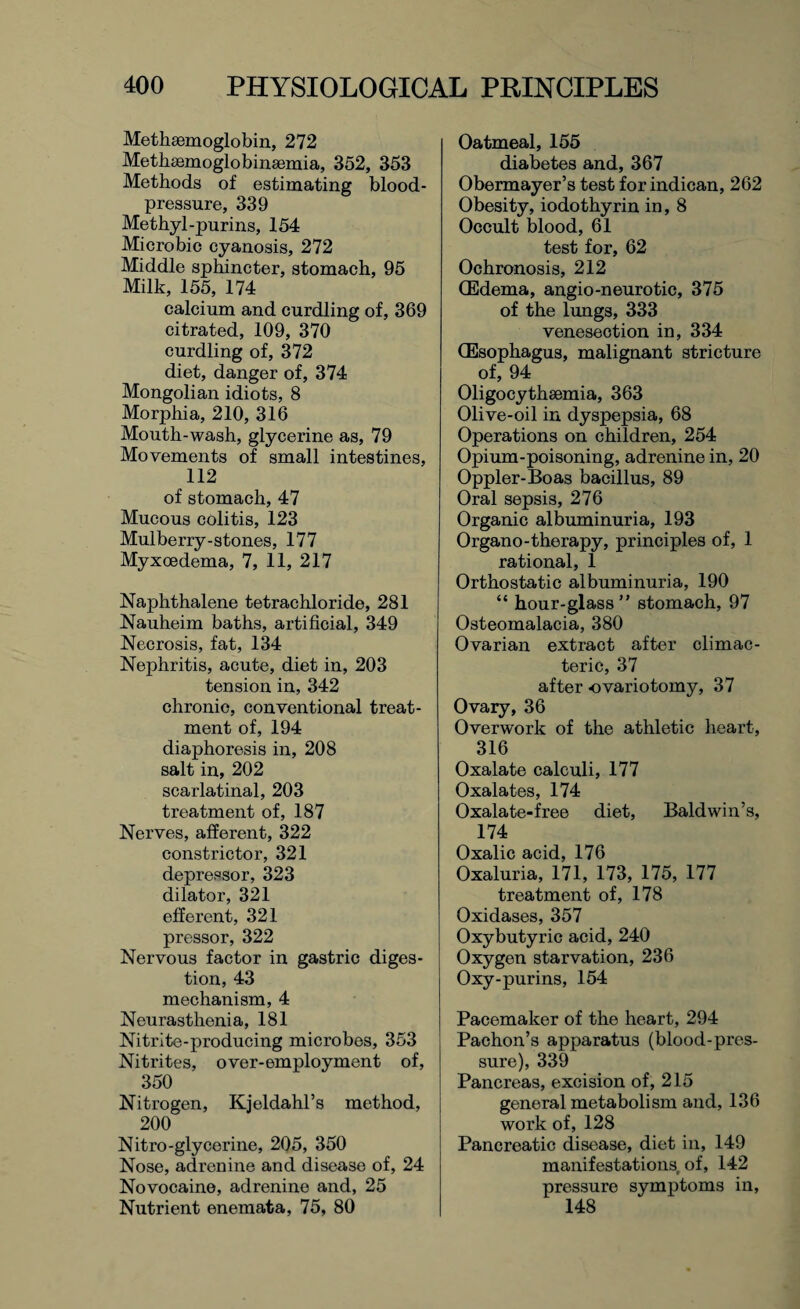 Methsemoglobin, 272 Methsemoglobinaemia, 352, 353 Methods of estimating blood- pressure, 339 Methyl-purins, 154 Microbie cyanosis, 272 Middle sphincter, stomach, 95 Milk, 155, 174 calcium and curdling of, 369 citrated, 109, 370 curdling of, 372 diet, danger of, 374 Mongolian idiots, 8 Morphia, 210, 316 Mouth-wash, glycerine as, 79 Movements of small intestines, 112 of stomach, 47 Mucous colitis, 123 Mulberry-stones, 177 Myxoedema, 7, 11, 217 Naphthalene tetrachloride, 281 Nauheim baths, artificial, 349 Necrosis, fat, 134 Nephritis, acute, diet in, 203 tension in, 342 chronic, conventional treat¬ ment of, 194 diaphoresis in, 208 salt in, 202 scarlatinal, 203 treatment of, 187 Nerves, afferent, 322 constrictor, 321 depressor, 323 dilator, 321 efferent, 321 pressor, 322 Nervous factor in gastric diges¬ tion, 43 mechanism, 4 Neurasthenia, 181 Nitrite-producing microbes, 353 Nitrites, over-employment of, 350 Nitrogen, Kjeldahl’s method, 200 Nitro-glycerine, 205, 350 Nose, adrenine and disease of, 24 Novocaine, adrenine and, 25 Nutrient enemata, 75, 80 Oatmeal, 155 diabetes and, 367 Obermayer’s test for indican, 262 Obesity, iodothyrin in, 8 Occult blood, 61 test for, 62 Ochronosis, 212 (Edema, angio-neurotic, 375 of the lungs, 333 venesection in, 334 (Esophagus, malignant stricture of, 94 Oligocythsemia, 363 Olive-oil in dyspepsia, 68 Operations on children, 254 Opium-poisoning, adrenine in, 20 Oppler-Boas bacillus, 89 Oral sepsis, 276 Organic albuminuria, 193 Organo-therapy, principles of, 1 rational, 1 Orthostatic albuminuria, 190 “ hour-glass” stomach, 97 Osteomalacia, 380 Ovarian extract after climac¬ teric, 37 after ovariotomy, 37 Ovary, 36 Overwork of the athletic heart, 316 Oxalate calculi, 177 Oxalates, 174 Oxalate-free diet, Baldwin’s, 174 Oxalic acid, 176 Oxaluria, 171, 173, 175, 177 treatment of, 178 Oxidases, 357 Oxybutyric acid, 240 Oxygen starvation, 236 Oxy-purins, 154 Pacemaker of the heart, 294 Pachon’s apparatus (blood-pres¬ sure), 339 Pancreas, excision of, 215 general metabolism and, 136 work of, 128 Pancreatic disease, diet in, 149 manifestations of, 142 pressure symptoms in, 148