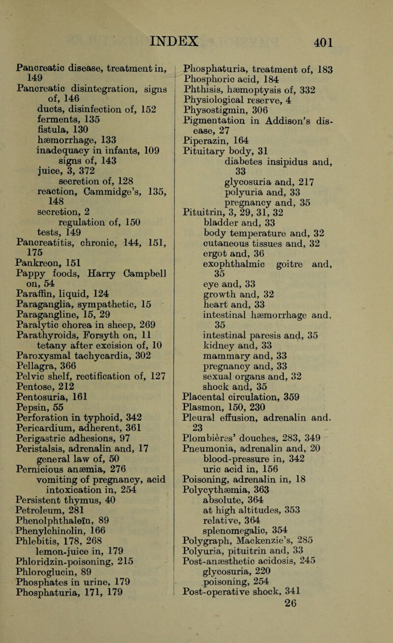 Pancreatic disease, treatment in, 149 Pancreatic disintegration, signs of, 146 ducts, disinfection of, 152 ferments, 135 fistula, 130 haemorrhage, 133 inadequacy in infants, 109 signs of, 143 juice, 3, 372 secretion of, 128 reaction, Cammidge’s, 135, 148 secretion, 2 regulation of, 150 tests, 149 Pancreatitis, chronic, 144, 151, 175 Pankreon, 151 Pappy foods, Harry Campbell on, 54 Paraffin, liquid, 124 Paraganglia, sympathetic, 15 Paragangline, 15, 29 Paralytic chorea in sheep, 269 Parathyroids, Forsyth on, 11 tetany after excision of, 10 Paroxysmal tachycardia, 302 Pellagra, 366 Pelvic shelf, rectification of, 127 Pentose, 212 Pentosuria, 161 Pepsin, 55 Perforation in typhoid, 342 Pericardium, adherent, 361 Perigastric adhesions, 97 Peristalsis, adrenalin and, 17 general law of, 50 Pernicious anaemia, 276 vomiting of pregnancy, acid intoxication in, 254 Persistent thymus, 40 Petroleum, 281 Phenolphthalein, 89 Phenylchinolin, 166 Phlebitis, 178, 268 lemon-juice in, 179 Phloridzin-poisoning, 215 Phloroglucin, 89 Phosphates in urine, 179 Phosphaturia, 171, 179 Phosphaturia, treatment of, 183 Phosphoric acid, 184 Phthisis, haemoptysis of, 332 Physiological reserve, 4 Physostigmin, 306 Pigmentation in Addison’s dis¬ ease, 27 Piperazin, 164 Pituitary body, 31 diabetes insipidus and, 33 glycosuria and, 217 polyuria and, 33 pregnancy and, 35 Pituitrin, 3, 29, 31, 32 bladder and, 33 body temperature and, 32 cutaneous tissues and, 32 ergot and, 36 exophthalmic goitre and, 35 eye and, 33 growth and, 32 heart and, 33 intestinal haemorrhage and, 35 intestinal paresis and, 35 kidney and, 33 mammary and, 33 pregnancy and, 33 sexual organs and, 32 shock and, 35 Placental circulation, 359 Plasmon, 150, 230 Plenral effusion, adrenalin and. 23 Plombieres’ douches, 283, 349 Pneumonia, adrenalin and, 20 blood-pressure in, 342 uric acid in, 156 Poisoning, adrenalin in, 18 Polycythaemia, 363 absolute, 364 at high altitudes, 353 relative, 364 splenomegalic, 354 Polygraph, Mackenzie’s, 285 Polyuria, pituitrin and, 33 Post-anaesthetic acidosis, 245 glycosuria, 220 poisoning, 254 Post-operative shock, 341 26