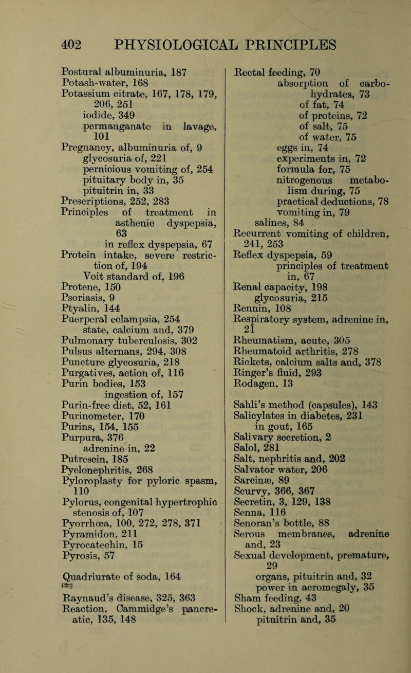 Postural albuminuria, 187 Potash-water, 168 Potassium citrate, 167, 178, 179, 206, 251 iodide, 349 permanganate in lavage, 101 Pregnancy, albuminuria of, 9 glycosuria of, 221 pernicious vomiting of, 254 pituitary body in, 35 pituitrin in, 33 Prescriptions, 252, 283 Principles of treatment in asthenic dyspepsia, 63 in reflex dyspepsia, 67 Protein intake, severe restric¬ tion of, 194 Voit standard of, 196 Protene, 150 Psoriasis, 9 Ptyalin, 144 Puerperal eclampsia, 254 state, calcium and, 379 Pulmonary tuberculosis, 302 Pulsus alternans, 294, 308 Puncture glycosuria, 218 Purgatives, action of, 116 Purin bodies, 153 ingestion of, 157 Purin-free diet, 52, 161 Purinometer, 170 Purins, 154, 155 Purpura, 376 adrenine in, 22 Putrescin, 185 Pyelonephritis, 268 Pyloroplasty for pyloric spasm, 110 Pylorus, congenital hypertrophic stenosis of, 107 Pyorrhoea, 100, 272, 278, 371 Pyramidon, 211 Pyrocatechin, 15 Pyrosis, 57 Quadriurate of soda, 164 m Raynaud’s disease, 325, 363 Reaction, Cammidge’s pancre¬ atic, 135, 148 Rectal feeding, 70 absorption of carbo¬ hydrates, 73 of fat, 74 of proteins, 72 of salt, 75 of water, 75 eggs in, 74 experiments in, 72 formula for, 75 nitrogenous metabo¬ lism during, 75 practical deductions, 78 vomiting in, 79 salines, 84 Recurrent vomiting of children, 241, 253 Reflex dyspepsia, 59 principles of treatment in, 67 Renal capacity, 198 glycosuria, 215 Rennin, 108 Respiratory system, adrenine in, Rheumatism, acute, 305 Rheumatoid arthritis, 278 Rickets, calcium salts and, 378 Ringer’s fluid, 293 Rodagen, 13 Sahli’s method (capsules), 143 Salicylates in diabetes, 231 in gout, 165 Salivary secretion, 2 Salol, 281 Salt, nephritis and, 202 Salvator water, 206 Sarcinse, 89 Scurvy, 366, 367 Secretin, 3, 129, 138 Senna, 116 Senoran’s bottle, 88 Serous membranes, adrenine and, 23 Sexual development, premature, 29 organs, pituitrin and, 32 power in acromegaly, 35 Sham feeding, 43 Shock, adrenine and, 20 pituitrin and, 35