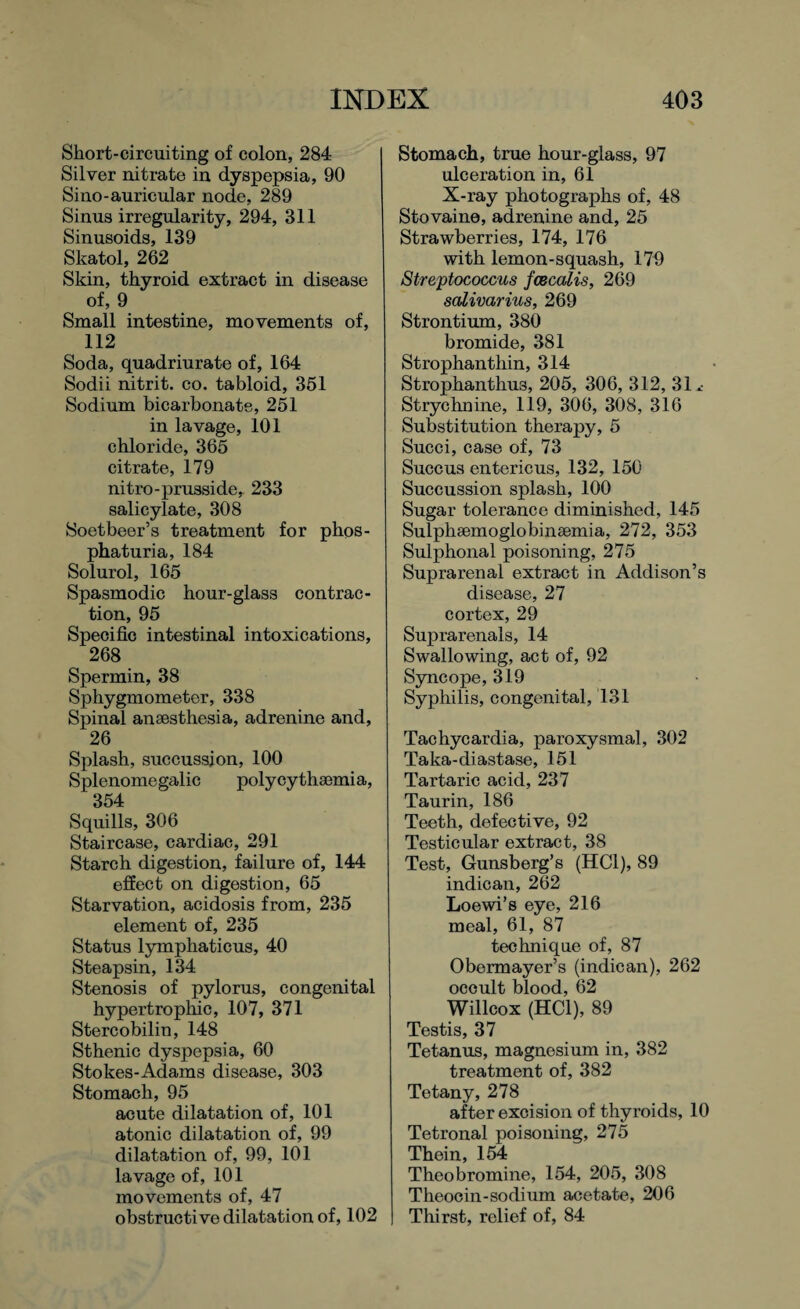 Short-circuiting of colon, 284 Silver nitrate in dyspepsia, 90 Sino-auricular node, 289 Sinus irregularity, 294, 311 Sinusoids, 139 Skatol, 262 Skin, thyroid extract in disease of, 9 Small intestine, movements of, 112 Soda, quadriurate of, 164 Sodii nitrit. co. tabloid, 351 Sodium bicarbonate, 251 in lavage, 101 chloride, 365 citrate, 179 nitro-prusside, 233 salicylate, 308 Soetbeer’s treatment for phos- phaturia, 184 Solurol, 165 Spasmodic hour-glass contrac¬ tion, 95 Specific intestinal intoxications, 268 Spermin, 38 Sphygmometer, 338 Spinal anaesthesia, adrenine and, 26 Splash, succussion, 100 Splenomegalic polycythaemia, 354 Squills, 306 Staircase, cardiac, 291 Starch digestion, failure of, 144 effect on digestion, 65 Starvation, acidosis from, 235 element of, 235 Status lymphaticus, 40 Steapsin, 134 Stenosis of pylorus, congenital hypertrophic, 107, 371 Stercobilin, 148 Sthenic dyspepsia, 60 Stokes-Adams disease, 303 Stomach, 95 acute dilatation of, 101 atonic dilatation of, 99 dilatation of, 99, 101 lavage of, 101 movements of, 47 obstructive dilatation of, 102 Stomach, true hour-glass, 97 ulceration in, 61 X-ray photographs of, 48 Stovaine, adrenine and, 25 Strawberries, 174, 176 with lemon-squash, 179 Streptococcus fcecalis, 269 salivarius, 269 Strontium, 380 bromide, 381 Strophanthin, 314 Strophanthus, 205, 306, 312, 31 ^ Strychnine, 119, 306, 308, 316 Substitution therapy, 5 Succi, case of, 73 Succus entericus, 132, 150 Succussion splash, 100 Sugar tolerance diminished, 145 Sulphsemoglobinsemia, 272, 353 Sulphonal poisoning, 275 Suprarenal extract in Addison’s disease, 27 cortex, 29 Suprarenals, 14 Swallowing, act of, 92 Syncope, 319 Syphilis, congenital, 131 Tachycardia, paroxysmal, 302 Taka-diastase, 151 Tartaric acid, 237 Taurin, 186 Teeth, defective, 92 Testicular extract, 38 Test, Gunsberg’s (HC1), 89 indican, 262 Loewi’s eye, 216 meal, 61, 87 technique of, 87 Obermayer’s (indican), 262 occult blood, 62 Willcox (HC1), 89 Testis, 37 Tetanus, magnesium in, 382 treatment of, 382 Tetany, 278 after excision of thyroids, 10 Tetronal poisoning, 275 Thein, 154 Theobromine, 154, 205, 308 Theocin-sodium acetate, 206 Thirst, relief of, 84