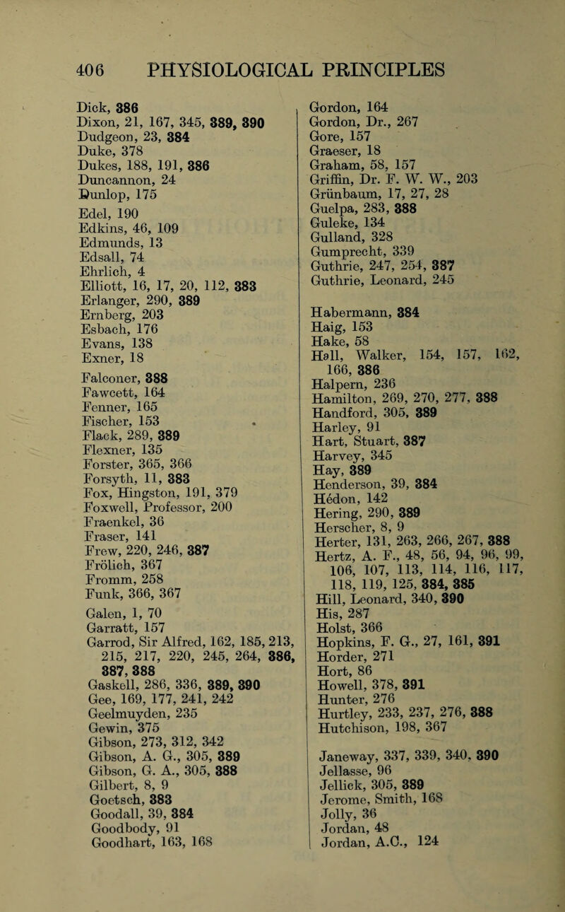 Dick, 386 Dixon, 21, 167, 345, 389, 890 Dudgeon, 23, 384 Duke, 378 Dukes, 188, 191, 386 Duncannon, 24 Dunlop, 175 Edel, 190 Edkins, 46, 109 Edmunds, 13 Edsall, 74 Ehrlich, 4 Elliott, 16, 17, 20, 112, 383 Erlanger, 290, 389 Ernberg, 203 Esbach, 176 Evans, 138 Exner, 18 Falconer, 388 Fawcett, 164 Fenner, 165 Fischer, 153 Flack, 289, 389 Elexner, 135 Forster, 365, 366 Forsyth, 11, 383 Fox, Hingston, 191, 379 Foxwell, Professor, 200 Fraenkel, 36 Fraser, 141 Frew, 220, 246, 387 Frolich, 367 Fromm, 258 Funk, 366, 367 Galen, 1, 70 Garratt, 157 Garrod, Sir Alfred, 162, 185, 213, 215, 217, 220, 245, 264, 386, 387, 388 Gaskell, 286, 336, 389, 390 Gee, 169, 177, 241, 242 Geelmuyden, 235 Gewin, 375 Gibson, 273, 312, 342 Gibson, A. G., 305, 389 Gibson, G. A., 305, 388 Gilbert, 8, 9 Goetsch, 383 Goodall, 39, 384 Goodbody, 91 Goodhart, 163, 168 Gordon, 164 Gordon, Dr., 267 Gore, 157 Graeser, 18 Graham, 58, 157 Griffin, Dr. F. W. W., 203 Griinbaum, 17, 27, 28 Guelpa, 283, 388 Guleke, 134 Gulland, 328 Gumprecht, 339 Guthrie, 247, 254, 387 Guthrie, Leonard, 245 Habermann, 384 Haig, 153 Hake, 58 Hall, Walker, 154, 157, 162, 166, 386 Halpern, 236 Hamilton, 269, 270, 277, 388 Handford, 305, 389 Harley, 91 Hart, Stuart, 387 Harvey, 345 Hay, 389 Henderson, 39, 384 Hedon, 142 Hering, 290, 389 Herscher, 8, 9 Herter, 131, 263, 266, 267, 388 Hertz, A. F., 48, 56, 94, 96, 99, 106, 107, 113, 114, 116, 117, 118, 119, 125, 384, 385 Hill, Leonard, 340, 390 His, 287 Holst, 366 Hopkins, F. G., 27, 161, 391 Horder, 271 Hort, 86 Howell, 378, 391 Hunter, 276 Hurtley, 233, 237, 276, 388 Hutchison, 198, 367 Janeway, 337, 339, 340, 390 Jellasse, 96 Jellick, 305, 389 Jerome, Smith, 168 Jolly, 36 Jordan, 48 I Jordan, A.C., 124