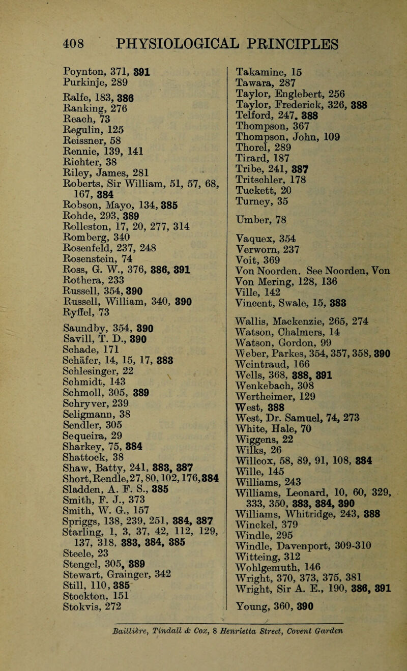 Poynton, 371, 391 Purkinje, 289 Ralfe, 183, 386 Ranking, 276 Reach, 73 Regulin, 125 Reissner, 58 Rennie, 139, 141 Richter, 38 Riley, James, 281 Roberts, Sir William, 51, 57, 68, 167, 384 Robson, Mayo, 134, 385 Rohde, 293, 389 Rolleston, 17, 20, 277, 314 Romberg, 340 Rosen feld, 237, 248 Rosenstein, 74 Ross, G. W., 376, 386, 391 Rothera, 233 Russell, 354, 390 Russell, William, 340, 390 Ryffel, 73 Saundby, 354, 390 Savill, T. D., 390 Schade, 171 Schafer, 14, 15, 17, 383 Schlesinger, 22 Schmidt, 143 Schmoll, 305, 389 Schryver, 239 Seligmann, 38 Sendler, 305 Sequeira, 29 Sharkey, 75, 384 Shattock, 38 Shaw, Batty, 241, 383, 387 Short, Rendle, 27,80,102,176,384 Sladden, A. F. S., 385 Smith, F. J., 373 Smith, W. G., 157 Spriggs, 138, 239, 251, 384, 387 Starling, 1, 3, 37, 42, 112, 129, 137, 318, 383, 384, 385 Steele, 23 Stengel, 305, 389 Stewart, Grainger, 342 Still, 110,385 Stockton, 151 Stokvis, 272 Takamine, 15 Tawara, 287 Taylor, Englebert, 256 Taylor, Frederick, 326, 388 Telford, 247. 388 Thompson, 367 Thompson, John, 109 Thorel, 289 Tirard, 187 Tribe, 241, 387 Tritschler, 178 Tuckett, 20 Turney, 35 Umber, 78 Vaquex, 354 Verwom, 237 Voit, 369 VonNoorden. See Noorden, Von Von Mering, 128, 136 Ville, 142 Vincent, Swale, 15, 383 Wallis, Mackenzie, 265, 274 Watson, Chalmers, 14 Watson, Gordon, 99 Weber, Parkes, 354, 357,358, 390 Weintraud, 166 Wells, 368, 388, 391 Wenkebach, 308 Wertheimer, 129 West, 388 West, Dr. Samuel, 74, 273 White, Hale, 70 Wiggens, 22 Wilks, 26 Willeox, 58, 89, 91, 108, 884 Wille, 145 Williams, 243 Williams, Leonard, 10, 60, 329, 333, 350, 383, 384, 390 Williams, Whitridge, 243, 388 Winckel, 379 Windle, 295 Windle, Davenport, 309-310 Witteing, 312 Wohlgemuth, 146 Wright, 370, 373, 375, 381 Wright, Sir A. E., 190, 386, 391 Young, 360, 390 Baillilre, Tindall & Cox, 8 Henrietta Street, Covent Garden