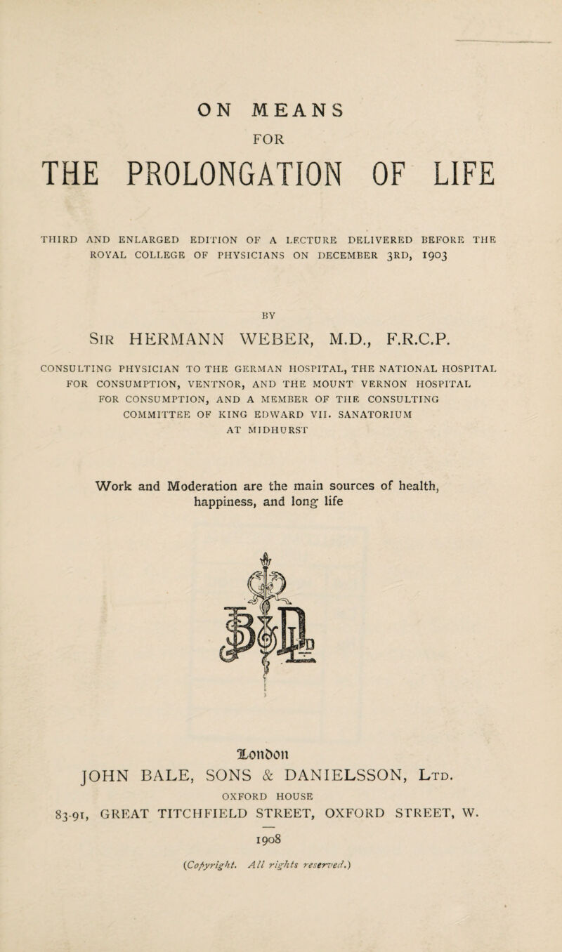 FOR THE PROLONGATION OF LIFE THIRD AND ENLARGED EDITION OF A LECTURE DELIVERED BEFORE THE ROYAL COLLEGE OF PHYSICIANS ON DECEMBER 3RD, 1903 BY Sir HERMANN WEBER, M.D., F.R.C.P. CONSULTING PHYSICIAN TO THE GERMAN HOSPITAL, THE NATIONAL HOSPITAL FOR CONSUMPTION, VENTNOR, AND THE MOUNT VERNON HOSPITAL FOR CONSUMPTION, AND A MEMBER OF THE CONSULTING COMMITTEE OF KING EDWARD VII. SANATORIUM AT MIDHURST Work and Moderation are the main sources of health, happiness, and long- life XonDoit JOHN BALE, SONS & DANIELSSON, Ltd. OXFORD HOUSE 83.91, GREAT TITCHFIELD STREET, OXFORD STREET, W. 1908 (Copyright. All rights reserved.)