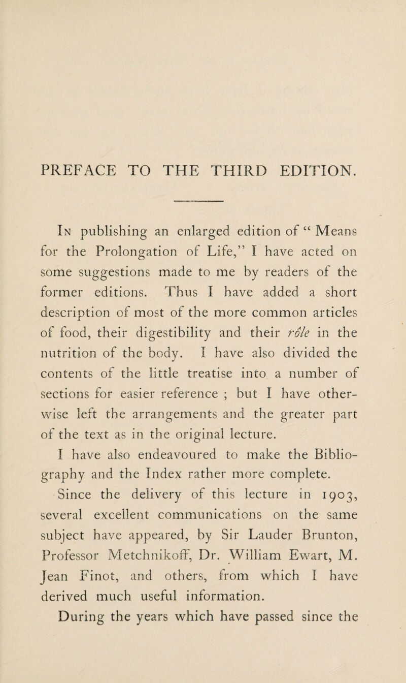 PREFACE TO THE THIRD EDITION. In publishing an enlarged edition of “ Means for the Prolongation of Life,” I have acted on some suggestions made to me by readers of the former editions. Thus I have added a short description of most of the more common articles of food, their digestibility and their role in the nutrition of the body. I have also divided the contents of the little treatise into a number of sections for easier reference ; but I have other¬ wise left the arrangements and the greater part of the text as in the original lecture. I have also endeavoured to make the Biblio¬ graphy and the Index rather more complete. Since the delivery of this lecture in 1903, several excellent communications on the same subject have appeared, by Sir Lauder Brunton, Professor Metchnikoff, Dr. William Ewart, M. Jean Finot, and others, from which I have derived much useful information. During the years which have passed since the