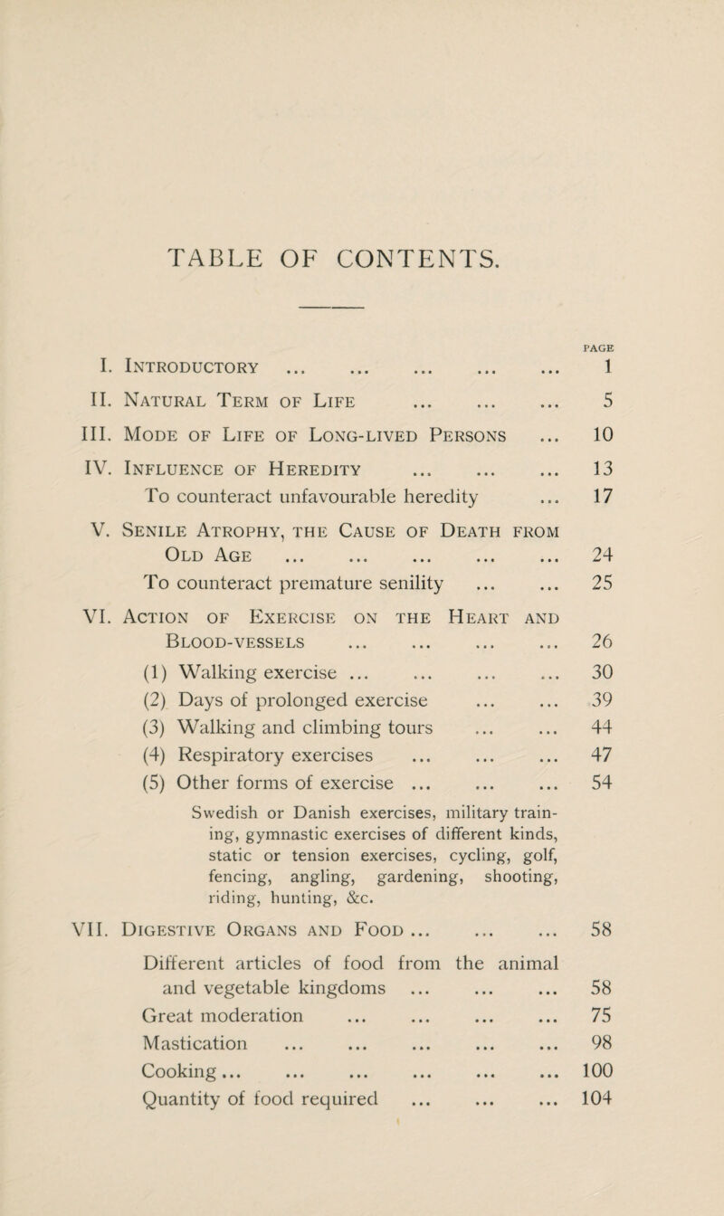 TABLE OF CONTENTS. PAGE I. Introductory . • • • 1 II. Natural Term of Life • ■ • 5 III. Mode of Life of Long-lived Persons • • • 10 IV. Influence of Heredity . • • • 13 To counteract unfavourable heredity i i • 17 V. Senile Atrophy, the Cause of Death FROM Old Age ... ... ... ... • • • 24 To counteract premature senility • • • 25 VI. Action of Exercise on the Heart AND Blood-vessels . • o * 26 (1) Walking exercise ... • • • 30 (2) Days of prolonged exercise • » • 39 (3) Walking and climbing tours • • • 44 (4) Respiratory exercises • • • 47 (5) Other forms of exercise ... • • • 54 Swedish or Danish exercises, military train- ing, gymnastic exercises of different kinds, static or tension exercises, cycling, golf, fencing, angling, gardening, shooting, riding, hunting, &c. VII. Digestive Organs and Food. 58 Different articles of food from the animal and vegetable kingdoms Great moderation Mastication Cooking in .»« in in ••• Quantity of food required 58 75 98 100 104