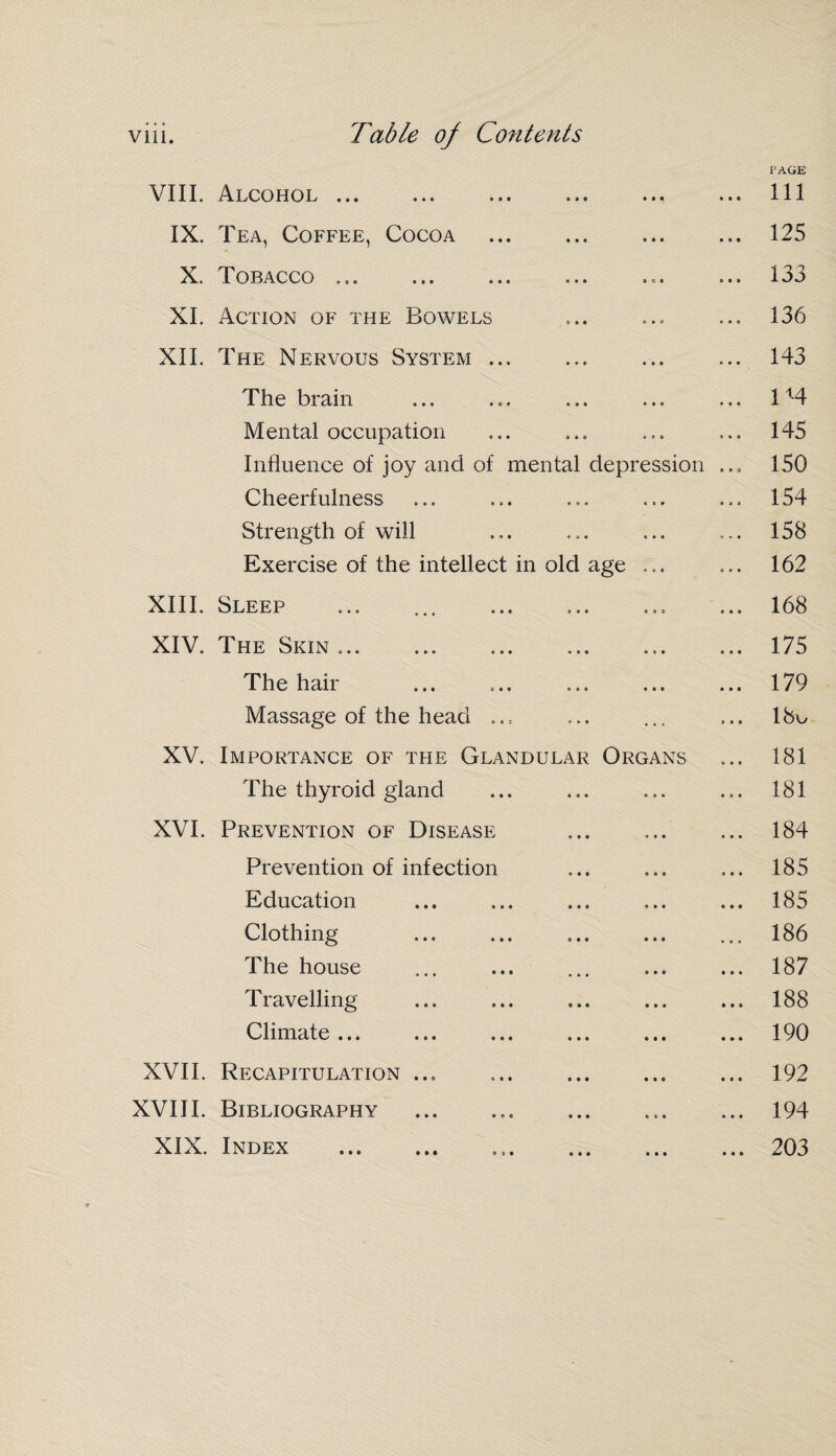 r AGE VIII. Alcohol. ... Ill IX. Tea, Coffee, Cocoa ... ... . 125 X. Tobacco ... ... ... ... ... ... 133 XI. Action of the Bowels ... ... ... 136 XII. The Nervous System ... ... ... ... 143 The brain ... ... ... ... ... 11-4 Mental occupation ... ... ... ... 145 Influence of joy and of mental depression ... 150 Cheerfulness ... ... ... ... ... 154 Strength of will ... ... ... ... 158 Exercise of the intellect in old age ... ... 162 XIII. Sleep ... ... .. ... 168 XIV. The Skin ... .. ... 175 The hair ... ... ... ... ... 179 Massage of the head ... ... ... ... 18o XV. Importance of the Glandular Organs ... 181 The thyroid gland ... ... ... ... 181 XVI. Prevention of Disease ... .. 184 Prevention of infection ... ... ... 185 Education ... ... ... ... ... 185 Clothing ... ... ... ... ... 186 The house ... ... ... ... ... 187 Travelling ... ... ... ... ... 188 Climate... ... ... ... ... ... 190 XVII. Recapitulation ... ... ... ... ... 192 XVIII. Bibliography .. ... 194 XIX. Index . ..203
