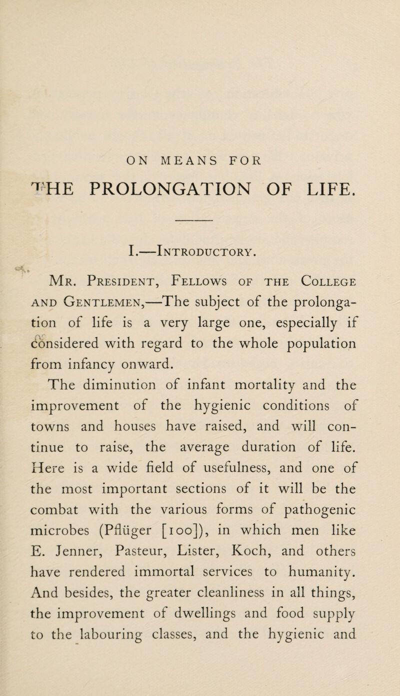 ON MEANS FOR ^HE PROLONGATION OF LIFE. I.—Introductory. Mr. President, Fellows of the College and Gentlemen,—The subject of the prolonga¬ tion of life is a very large one, especially if considered with regard to the whole population from infancy onward. The diminution of infant mortality and the improvement of the hygienic conditions of towns and houses have raised, and will con¬ tinue to raise, the average duration of life. Here is a wide field of usefulness, and one of the most important sections of it will be the combat with the various forms of pathogenic microbes (Pduger [ioo]), in which men like E. Jenner, Pasteur, Lister, Koch, and others have rendered immortal services to humanity. And besides, the greater cleanliness in all things, the improvement of dwellings and food supply to the labouring classes, and the hygienic and