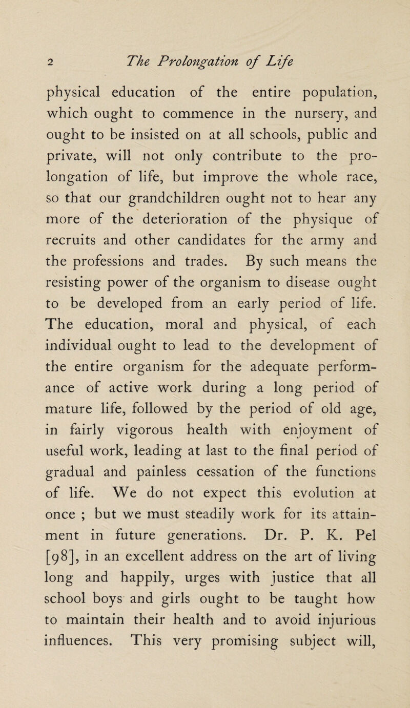 physical education of the entire population, which ought to commence in the nursery, and ought to be insisted on at all schools, public and private, will not only contribute to the pro¬ longation of life, but improve the whole race, so that our grandchildren ought not to hear any more of the deterioration of the physique of recruits and other candidates for the army and the professions and trades. By such means the resisting power of the organism to disease ought to be developed from an early period of life. The education, moral and physical, of each individual ought to lead to the development of the entire organism for the adequate perform¬ ance of active work during a long period of mature life, followed by the period of old age, in fairly vigorous health with enjoyment of useful work, leading at last to the final period of gradual and painless cessation of the functions of life. We do not expect this evolution at once ; but we must steadily work for its attain¬ ment in future generations. Dr. P. K. Pel [98], in an excellent address on the art of living long and happily, urges with justice that all school boys and girls ought to be taught how to maintain their health and to avoid injurious influences. This very promising subject will,