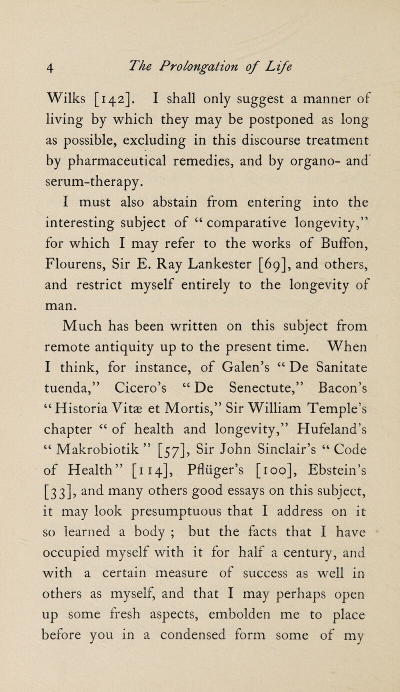 Wilks [142]. I shall only suggest a manner of living by which they may be postponed as long as possible, excluding in this discourse treatment by pharmaceutical remedies, and by organo- and serum-therapy. I must also abstain from entering into the interesting subject of “ comparative longevity,’ for which I may refer to the works of Buffon, Flourens, Sir E. Ray Lankester [69], and others, and restrict myself entirely to the longevity of man. Much has been written on this subject from remote antiquity up to the present time. When I think, for instance, of Galen’s “ De Sanitate tuenda,” Cicero’s “ De Senectute,” Bacon’s “Historia Vitae et Mortis,” Sir William Temple’s chapter “ of health and longevity,” Hufeland's “ Makrobiotik ” [57], Sir John Sinclair’s Ct Code of Health” [114], Pfliiger’s [100], Ebstein’s [33], and many others good essays on this subject, it may look presumptuous that I address on it so learned a body ; but the facts that I have occupied myself with it for half a century, and with a certain measure of success as well in others as myself, and that I may perhaps open up some fresh aspects, embolden me to place before you in a condensed form some of my