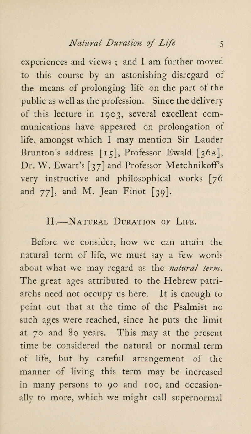 experiences and views ; and I am further moved to this course by an astonishing disregard of the means of prolonging life on the part of the public as well as the profession. Since the delivery of this lecture in 1903, several excellent com¬ munications have appeared on prolongation of life, amongst which I may mention Sir Lauder Brunton’s address [15], Professor Ewald [36A], Dr. W. Ewart’s [37] and Professor MetchnikofFs very instructive and philosophical works [76 and 77], and M. Jean Finot [39]. II.—Natural Duration of Life. Before we consider, how we can attain the natural term of life, we must say a few words about what we may regard as the natural term. The great ages attributed to the Hebrew patri¬ archs need not occupy us here. It is enough to point out that at the time of the Psalmist no such ages were reached, since he puts the limit at 70 and 80 years. This may at the present time be considered the natural or normal term of life, but by careful arrangement of the manner of living this term may be increased in many persons to 90 and 100, and occasion¬ ally to more, which we might call supernormal