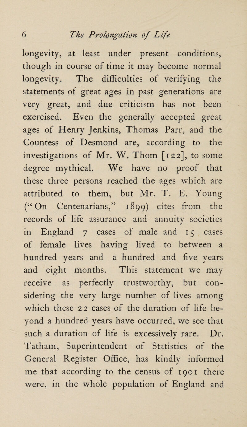 longevity, at least under present conditions, though in course of time it may become normal longevity. The difficulties of verifying the statements of great ages in past generations are very great, and due criticism has not been exercised. Even the generally accepted great ages of Henry Jenkins, Thomas Parr, and the Countess of Desmond are, according to the investigations of Mr. W. Thom [122], to some degree mythical. We have no proof that these three persons reached the ages which are attributed to them, but Mr. T. E. Young (“ On Centenarians,” 1899) cites from the records of life assurance and annuity societies in England 7 cases of male and 15 cases of female lives having lived to between a hundred years and a hundred and five years and eight months. This statement we may receive as perfectly trustworthy, but con¬ sidering the very large number of lives among which these 22 cases of the duration of life be¬ yond a hundred years have occurred, we see that such a duration of life is excessively rare. Dr. Tatham, Superintendent of Statistics of the General Register Office, has kindly informed me that according to the census of 1901 there were, in the whole population of England and