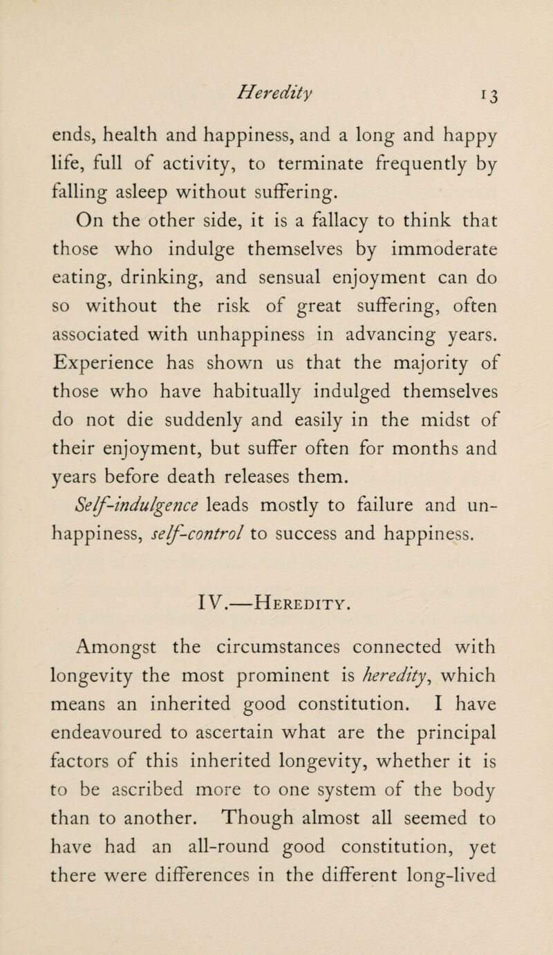 ends, health and happiness, and a long and happy life, full of activity, to terminate frequently by falling asleep without suffering. On the other side, it is a fallacy to think that those who indulge themselves by immoderate eating, drinking, and sensual enjoyment can do so without the risk of great suffering, often associated with unhappiness in advancing years. Experience has shown us that the majority of those who have habitually indulged themselves do not die suddenly and easily in the midst of their enjoyment, but suffer often for months and years before death releases them. Self-indulgence leads mostly to failure and un¬ happiness, self-control to success and happiness. IV.—Heredity. Amongst the circumstances connected with longevity the most prominent is heredity, which means an inherited good constitution. I have endeavoured to ascertain what are the principal factors of this inherited longevity, whether it is to be ascribed more to one system of the body than to another. Though almost all seemed to have had an all-round good constitution, yet there were differences in the different long-lived