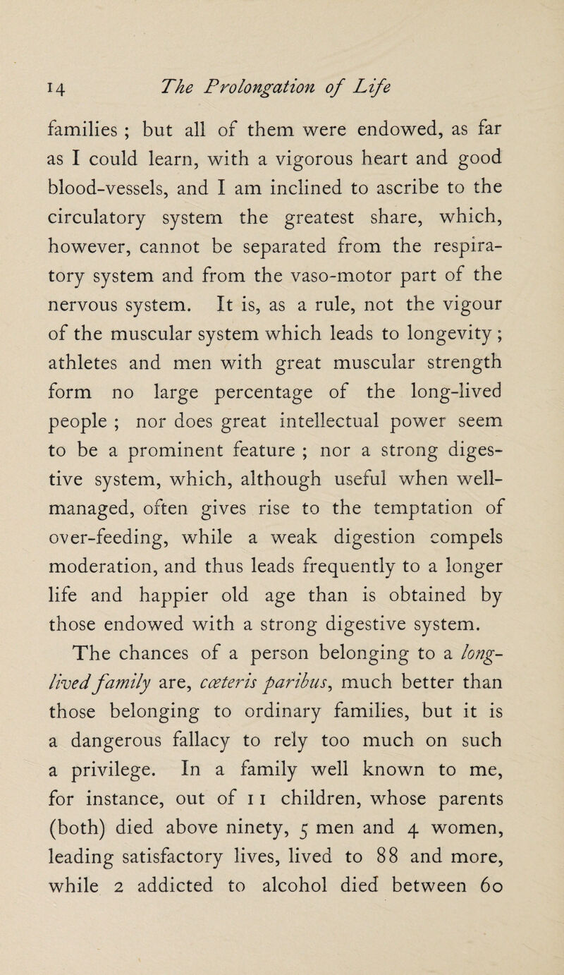 families ; but all of them were endowed, as far as I could learn, with a vigorous heart and good blood-vessels, and I am inclined to ascribe to the circulatory system the greatest share, which, however, cannot be separated from the respira¬ tory system and from the vaso-motor part of the nervous system. It is, as a rule, not the vigour of the muscular system which leads to longevity ; athletes and men with great muscular strength form no large percentage of the long-lived people ; nor does great intellectual power seem to be a prominent feature ; nor a strong diges¬ tive system, which, although useful when well- managed, often gives rise to the temptation of over-feeding, while a weak digestion compels moderation, and thus leads frequently to a longer life and happier old age than is obtained by those endowed with a strong digestive system. The chances of a person belonging to a long- lived family are, coeteris paribus, much better than those belonging to ordinary families, but it is a dangerous fallacy to rely too much on such a privilege. In a family well known to me, for instance, out of 11 children, whose parents (both) died above ninety, 5 men and 4 women, leading satisfactory lives, lived to 88 and more, while 2 addicted to alcohol died between 60