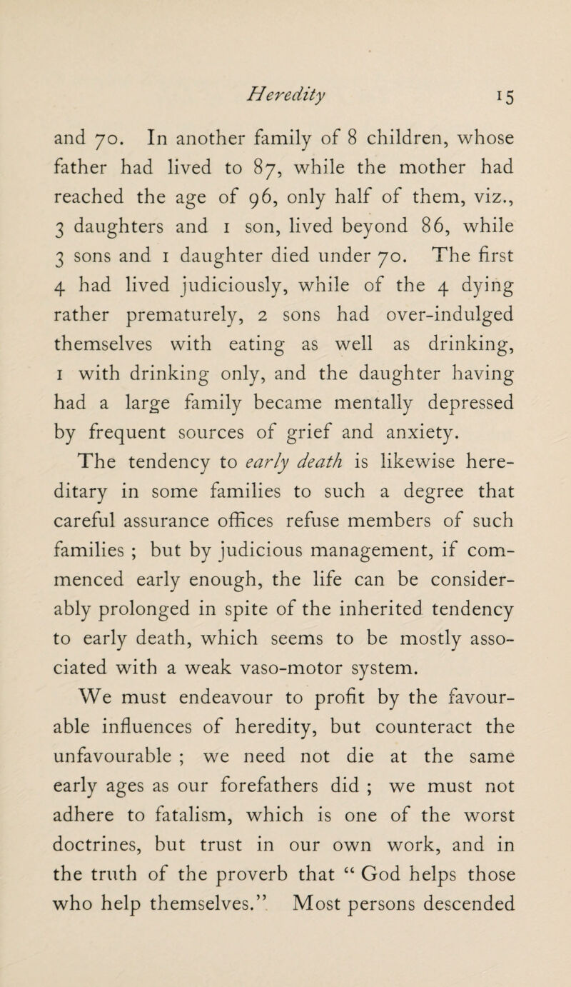 and 70. In another family of 8 children, whose father had lived to 87, while the mother had reached the age of 96, only half of them, viz., 3 daughters and 1 son, lived beyond 86, while 3 sons and 1 daughter died under 70. The first 4 had lived judiciously, while of the 4 dying rather prematurely, 2 sons had over-indulged themselves with eating as well as drinking, 1 with drinking only, and the daughter having had a large family became mentally depressed by frequent sources of grief and anxiety. The tendency to early death is likewise here¬ ditary in some families to such a degree that careful assurance offices refuse members of such families ; but by judicious management, if com¬ menced early enough, the life can be consider¬ ably prolonged in spite of the inherited tendency to early death, which seems to be mostly asso¬ ciated with a weak vaso-motor system. We must endeavour to profit by the favour¬ able influences of heredity, but counteract the unfavourable ; we need not die at the same early ages as our forefathers did ; we must not adhere to fatalism, which is one of the worst doctrines, but trust in our own work, and in the truth of the proverb that “ God helps those who help themselves.” Most persons descended